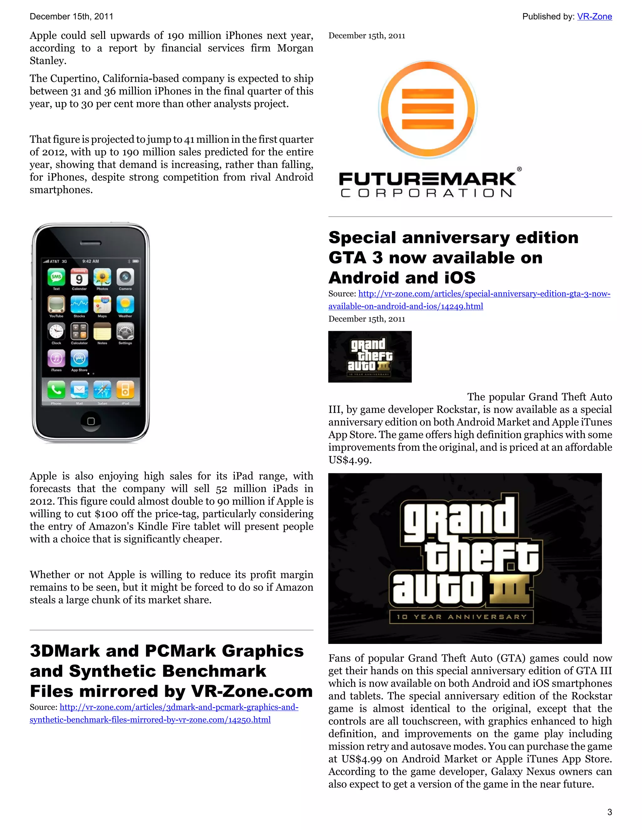 December 15th, 2011                                                                                                     Published by: VR-Zone

Apple could sell upwards of 190 million iPhones next year,            December 15th, 2011
according to a report by financial services firm Morgan
Stanley.
The Cupertino, California-based company is expected to ship
between 31 and 36 million iPhones in the final quarter of this
year, up to 30 per cent more than other analysts project.


That figure is projected to jump to 41 million in the first quarter
of 2012, with up to 190 million sales predicted for the entire
year, showing that demand is increasing, rather than falling,
for iPhones, despite strong competition from rival Android
smartphones.



                                                                      Special anniversary edition
                                                                      GTA 3 now available on
                                                                      Android and iOS
                                                                      Source: http://vr-zone.com/articles/special-anniversary-edition-gta-3-now-
                                                                      available-on-android-and-ios/14249.html
                                                                      December 15th, 2011




                                                                                                    The popular Grand Theft Auto
                                                                      III, by game developer Rockstar, is now available as a special
                                                                      anniversary edition on both Android Market and Apple iTunes
                                                                      App Store. The game offers high definition graphics with some
                                                                      improvements from the original, and is priced at an affordable
                                                                      US$4.99.
Apple is also enjoying high sales for its iPad range, with
forecasts that the company will sell 52 million iPads in
2012. This figure could almost double to 90 million if Apple is
willing to cut $100 off the price-tag, particularly considering
the entry of Amazon's Kindle Fire tablet will present people
with a choice that is significantly cheaper.


Whether or not Apple is willing to reduce its profit margin
remains to be seen, but it might be forced to do so if Amazon
steals a large chunk of its market share.




3DMark and PCMark Graphics                                            Fans of popular Grand Theft Auto (GTA) games could now
and Synthetic Benchmark                                               get their hands on this special anniversary edition of GTA III
                                                                      which is now available on both Android and iOS smartphones
Files mirrored by VR-Zone.com                                         and tablets. The special anniversary edition of the Rockstar
Source: http://vr-zone.com/articles/3dmark-and-pcmark-graphics-and-   game is almost identical to the original, except that the
synthetic-benchmark-files-mirrored-by-vr-zone.com/14250.html          controls are all touchscreen, with graphics enhanced to high
                                                                      definition, and improvements on the game play including
                                                                      mission retry and autosave modes. You can purchase the game
                                                                      at US$4.99 on Android Market or Apple iTunes App Store.
                                                                      According to the game developer, Galaxy Nexus owners can
                                                                      also expect to get a version of the game in the near future.

                                                                                                                                               3
 