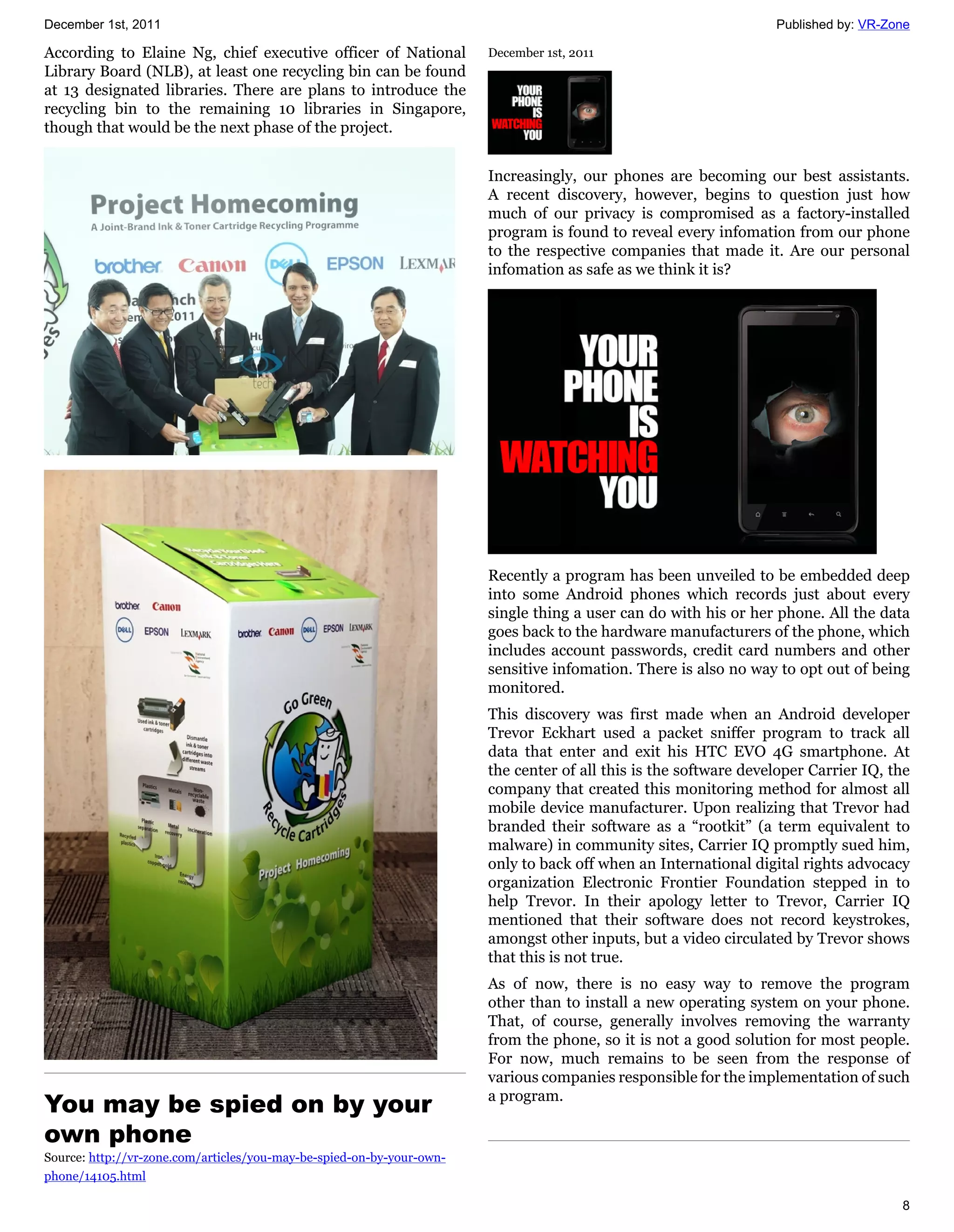December 1st, 2011                                                                                                Published by: VR-Zone

According to Elaine Ng, chief executive officer of National            December 1st, 2011
Library Board (NLB), at least one recycling bin can be found
at 13 designated libraries. There are plans to introduce the
recycling bin to the remaining 10 libraries in Singapore,
though that would be the next phase of the project.


                                                                       Increasingly, our phones are becoming our best assistants.
                                                                       A recent discovery, however, begins to question just how
                                                                       much of our privacy is compromised as a factory-installed
                                                                       program is found to reveal every infomation from our phone
                                                                       to the respective companies that made it. Are our personal
                                                                       infomation as safe as we think it is?




                                                                       Recently a program has been unveiled to be embedded deep
                                                                       into some Android phones which records just about every
                                                                       single thing a user can do with his or her phone. All the data
                                                                       goes back to the hardware manufacturers of the phone, which
                                                                       includes account passwords, credit card numbers and other
                                                                       sensitive infomation. There is also no way to opt out of being
                                                                       monitored.
                                                                       This discovery was first made when an Android developer
                                                                       Trevor Eckhart used a packet sniffer program to track all
                                                                       data that enter and exit his HTC EVO 4G smartphone. At
                                                                       the center of all this is the software developer Carrier IQ, the
                                                                       company that created this monitoring method for almost all
                                                                       mobile device manufacturer. Upon realizing that Trevor had
                                                                       branded their software as a “rootkit” (a term equivalent to
                                                                       malware) in community sites, Carrier IQ promptly sued him,
                                                                       only to back off when an International digital rights advocacy
                                                                       organization Electronic Frontier Foundation stepped in to
                                                                       help Trevor. In their apology letter to Trevor, Carrier IQ
                                                                       mentioned that their software does not record keystrokes,
                                                                       amongst other inputs, but a video circulated by Trevor shows
                                                                       that this is not true.
                                                                       As of now, there is no easy way to remove the program
                                                                       other than to install a new operating system on your phone.
                                                                       That, of course, generally involves removing the warranty
                                                                       from the phone, so it is not a good solution for most people.
                                                                       For now, much remains to be seen from the response of
                                                                       various companies responsible for the implementation of such
You may be spied on by your                                            a program.

own phone
Source: http://vr-zone.com/articles/you-may-be-spied-on-by-your-own-
phone/14105.html

                                                                                                                                     8
 