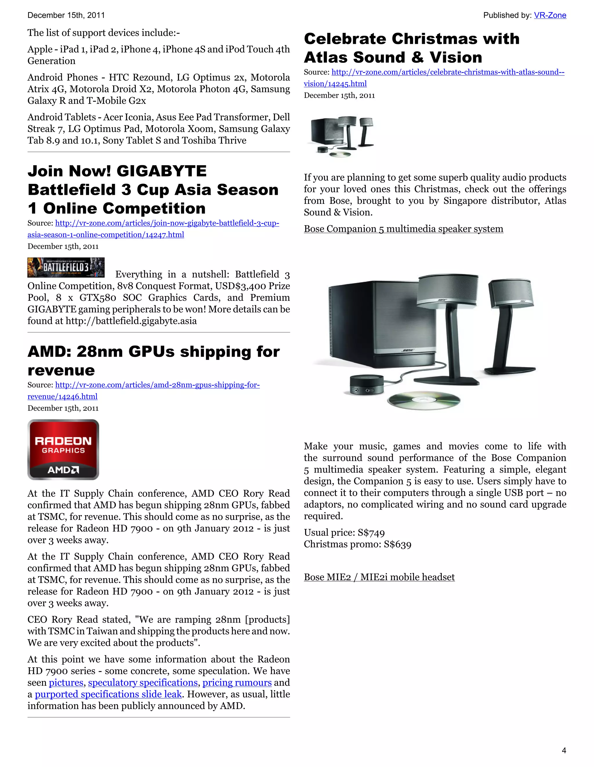 December 15th, 2011                                                                                                          Published by: VR-Zone

The list of support devices include:-
                                                                           Celebrate Christmas with
Apple - iPad 1, iPad 2, iPhone 4, iPhone 4S and iPod Touch 4th
Generation                                                                 Atlas Sound & Vision
                                                                           Source: http://vr-zone.com/articles/celebrate-christmas-with-atlas-sound--
Android Phones - HTC Rezound, LG Optimus 2x, Motorola
                                                                           vision/14245.html
Atrix 4G, Motorola Droid X2, Motorola Photon 4G, Samsung
                                                                           December 15th, 2011
Galaxy R and T-Mobile G2x
Android Tablets - Acer Iconia, Asus Eee Pad Transformer, Dell
Streak 7, LG Optimus Pad, Motorola Xoom, Samsung Galaxy
Tab 8.9 and 10.1, Sony Tablet S and Toshiba Thrive


Join Now! GIGABYTE                                                         If you are planning to get some superb quality audio products
Battlefield 3 Cup Asia Season                                              for your loved ones this Christmas, check out the offerings
                                                                           from Bose, brought to you by Singapore distributor, Atlas
1 Online Competition                                                       Sound & Vision.
Source: http://vr-zone.com/articles/join-now-gigabyte-battlefield-3-cup-
                                                                           Bose Companion 5 multimedia speaker system
asia-season-1-online-competition/14247.html
December 15th, 2011


                     Everything in a nutshell: Battlefield 3
Online Competition, 8v8 Conquest Format, USD$3,400 Prize
Pool, 8 x GTX580 SOC Graphics Cards, and Premium
GIGABYTE gaming peripherals to be won! More details can be
found at http://battlefield.gigabyte.asia


AMD: 28nm GPUs shipping for
revenue
Source: http://vr-zone.com/articles/amd-28nm-gpus-shipping-for-
revenue/14246.html
December 15th, 2011



                                                                           Make your music, games and movies come to life with
                                                                           the surround sound performance of the Bose Companion
                                                                           5 multimedia speaker system. Featuring a simple, elegant
                                                                           design, the Companion 5 is easy to use. Users simply have to
At the IT Supply Chain conference, AMD CEO Rory Read                       connect it to their computers through a single USB port – no
confirmed that AMD has begun shipping 28nm GPUs, fabbed                    adaptors, no complicated wiring and no sound card upgrade
at TSMC, for revenue. This should come as no surprise, as the              required.
release for Radeon HD 7900 - on 9th January 2012 - is just                 Usual price: S$749
over 3 weeks away.                                                         Christmas promo: S$639
At the IT Supply Chain conference, AMD CEO Rory Read
confirmed that AMD has begun shipping 28nm GPUs, fabbed
at TSMC, for revenue. This should come as no surprise, as the              Bose MIE2 / MIE2i mobile headset
release for Radeon HD 7900 - on 9th January 2012 - is just
over 3 weeks away.
CEO Rory Read stated, "We are ramping 28nm [products]
with TSMC in Taiwan and shipping the products here and now.
We are very excited about the products".
At this point we have some information about the Radeon
HD 7900 series - some concrete, some speculation. We have
seen pictures, speculatory specifications, pricing rumours and
a purported specifications slide leak. However, as usual, little
information has been publicly announced by AMD.



                                                                                                                                                    4
 
