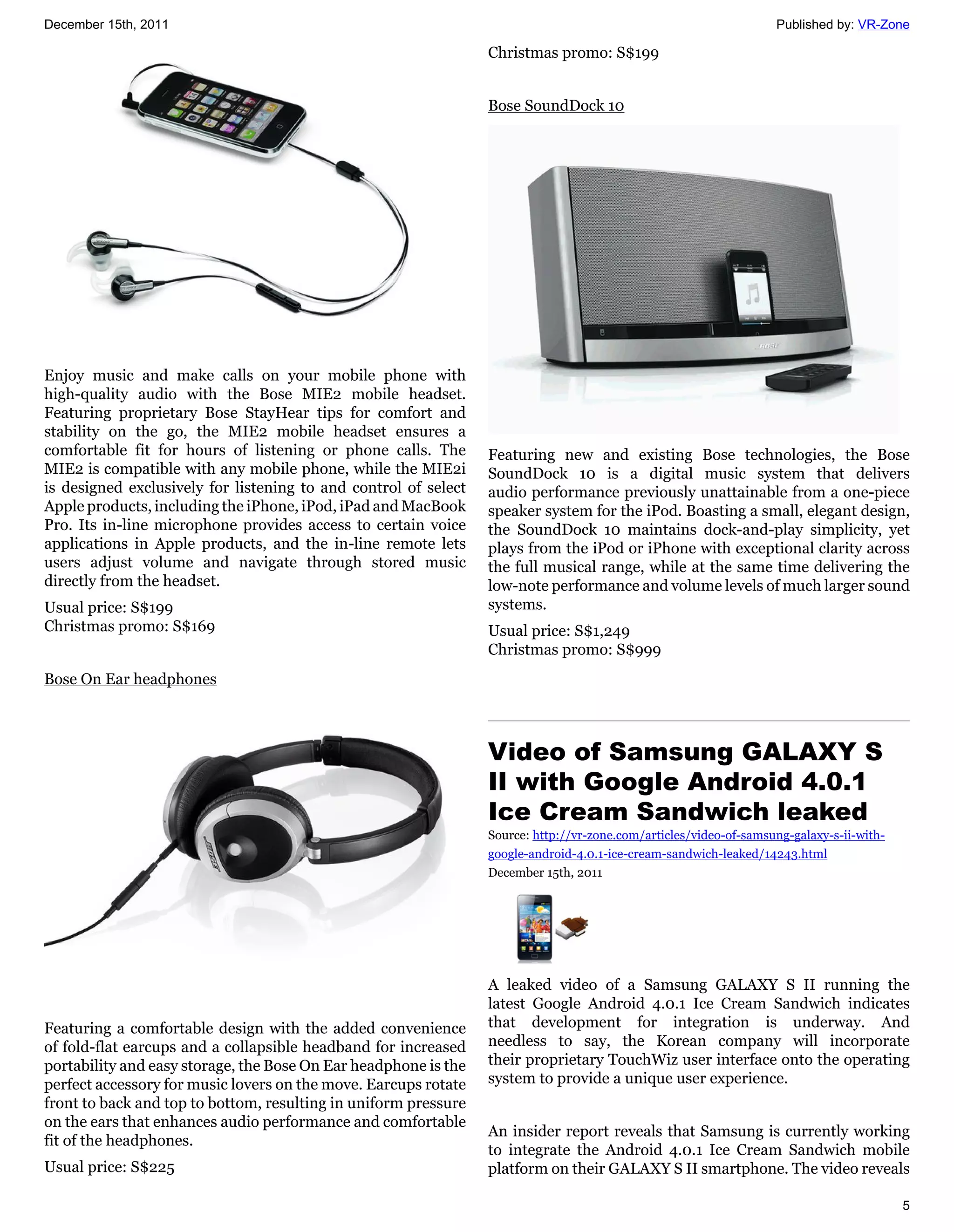 December 15th, 2011                                                                                                Published by: VR-Zone

                                                                 Christmas promo: S$199


                                                                 Bose SoundDock 10




Enjoy music and make calls on your mobile phone with
high-quality audio with the Bose MIE2 mobile headset.
Featuring proprietary Bose StayHear tips for comfort and
stability on the go, the MIE2 mobile headset ensures a
comfortable fit for hours of listening or phone calls. The       Featuring new and existing Bose technologies, the Bose
MIE2 is compatible with any mobile phone, while the MIE2i        SoundDock 10 is a digital music system that delivers
is designed exclusively for listening to and control of select   audio performance previously unattainable from a one-piece
Apple products, including the iPhone, iPod, iPad and MacBook     speaker system for the iPod. Boasting a small, elegant design,
Pro. Its in-line microphone provides access to certain voice     the SoundDock 10 maintains dock-and-play simplicity, yet
applications in Apple products, and the in-line remote lets      plays from the iPod or iPhone with exceptional clarity across
users adjust volume and navigate through stored music            the full musical range, while at the same time delivering the
directly from the headset.                                       low-note performance and volume levels of much larger sound
Usual price: S$199                                               systems.
Christmas promo: S$169                                           Usual price: S$1,249
                                                                 Christmas promo: S$999
Bose On Ear headphones



                                                                 Video of Samsung GALAXY S
                                                                 II with Google Android 4.0.1
                                                                 Ice Cream Sandwich leaked
                                                                 Source: http://vr-zone.com/articles/video-of-samsung-galaxy-s-ii-with-
                                                                 google-android-4.0.1-ice-cream-sandwich-leaked/14243.html
                                                                 December 15th, 2011




                                                                 A leaked video of a Samsung GALAXY S II running the
                                                                 latest Google Android 4.0.1 Ice Cream Sandwich indicates
Featuring a comfortable design with the added convenience        that development for integration is underway. And
of fold-flat earcups and a collapsible headband for increased    needless to say, the Korean company will incorporate
portability and easy storage, the Bose On Ear headphone is the   their proprietary TouchWiz user interface onto the operating
perfect accessory for music lovers on the move. Earcups rotate   system to provide a unique user experience.
front to back and top to bottom, resulting in uniform pressure
on the ears that enhances audio performance and comfortable
                                                                 An insider report reveals that Samsung is currently working
fit of the headphones.
                                                                 to integrate the Android 4.0.1 Ice Cream Sandwich mobile
Usual price: S$225                                               platform on their GALAXY S II smartphone. The video reveals

                                                                                                                                          5
 