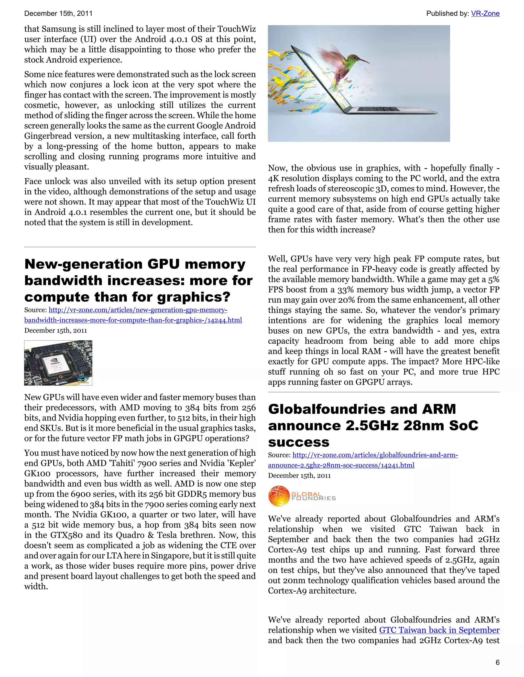 December 15th, 2011                                                                                                    Published by: VR-Zone

that Samsung is still inclined to layer most of their TouchWiz
user interface (UI) over the Android 4.0.1 OS at this point,
which may be a little disappointing to those who prefer the
stock Android experience.
Some nice features were demonstrated such as the lock screen
which now conjures a lock icon at the very spot where the
finger has contact with the screen. The improvement is mostly
cosmetic, however, as unlocking still utilizes the current
method of sliding the finger across the screen. While the home
screen generally looks the same as the current Google Android
Gingerbread version, a new multitasking interface, call forth
by a long-pressing of the home button, appears to make
scrolling and closing running programs more intuitive and
visually pleasant.                                                    Now, the obvious use in graphics, with - hopefully finally -
Face unlock was also unveiled with its setup option present           4K resolution displays coming to the PC world, and the extra
in the video, although demonstrations of the setup and usage          refresh loads of stereoscopic 3D, comes to mind. However, the
were not shown. It may appear that most of the TouchWiz UI            current memory subsystems on high end GPUs actually take
in Android 4.0.1 resembles the current one, but it should be          quite a good care of that, aside from of course getting higher
noted that the system is still in development.                        frame rates with faster memory. What's then the other use
                                                                      then for this width increase?


                                                                      Well, GPUs have very very high peak FP compute rates, but
New-generation GPU memory                                             the real performance in FP-heavy code is greatly affected by
bandwidth increases: more for                                         the available memory bandwidth. While a game may get a 5%
                                                                      FPS boost from a 33% memory bus width jump, a vector FP
compute than for graphics?                                            run may gain over 20% from the same enhancement, all other
Source: http://vr-zone.com/articles/new-generation-gpu-memory-        things staying the same. So, whatever the vendor's primary
bandwidth-increases-more-for-compute-than-for-graphics-/14244.html    intentions are for widening the graphics local memory
December 15th, 2011                                                   buses on new GPUs, the extra bandwidth - and yes, extra
                                                                      capacity headroom from being able to add more chips
                                                                      and keep things in local RAM - will have the greatest benefit
                                                                      exactly for GPU compute apps. The impact? More HPC-like
                                                                      stuff running oh so fast on your PC, and more true HPC
                                                                      apps running faster on GPGPU arrays.
New GPUs will have even wider and faster memory buses than
their predecessors, with AMD moving to 384 bits from 256
bits, and Nvidia hopping even further, to 512 bits, in their high
                                                                      Globalfoundries and ARM
end SKUs. But is it more beneficial in the usual graphics tasks,      announce 2.5GHz 28nm SoC
or for the future vector FP math jobs in GPGPU operations?
                                                                      success
You must have noticed by now how the next generation of high          Source: http://vr-zone.com/articles/globalfoundries-and-arm-
end GPUs, both AMD 'Tahiti' 7900 series and Nvidia 'Kepler'           announce-2.5ghz-28nm-soc-success/14241.html
GK100 processors, have further increased their memory                 December 15th, 2011
bandwidth and even bus width as well. AMD is now one step
up from the 6900 series, with its 256 bit GDDR5 memory bus
being widened to 384 bits in the 7900 series coming early next
month. The Nvidia GK100, a quarter or two later, will have            We've already reported about Globalfoundries and ARM's
a 512 bit wide memory bus, a hop from 384 bits seen now               relationship when we visited GTC Taiwan back in
in the GTX580 and its Quadro & Tesla brethren. Now, this              September and back then the two companies had 2GHz
doesn't seem as complicated a job as widening the CTE over            Cortex-A9 test chips up and running. Fast forward three
and over again for our LTA here in Singapore, but it is still quite   months and the two have achieved speeds of 2.5GHz, again
a work, as those wider buses require more pins, power drive           on test chips, but they've also announced that they've taped
and present board layout challenges to get both the speed and         out 20nm technology qualification vehicles based around the
width.                                                                Cortex-A9 architecture.


                                                                      We've already reported about Globalfoundries and ARM's
                                                                      relationship when we visited GTC Taiwan back in September
                                                                      and back then the two companies had 2GHz Cortex-A9 test

                                                                                                                                          6
 