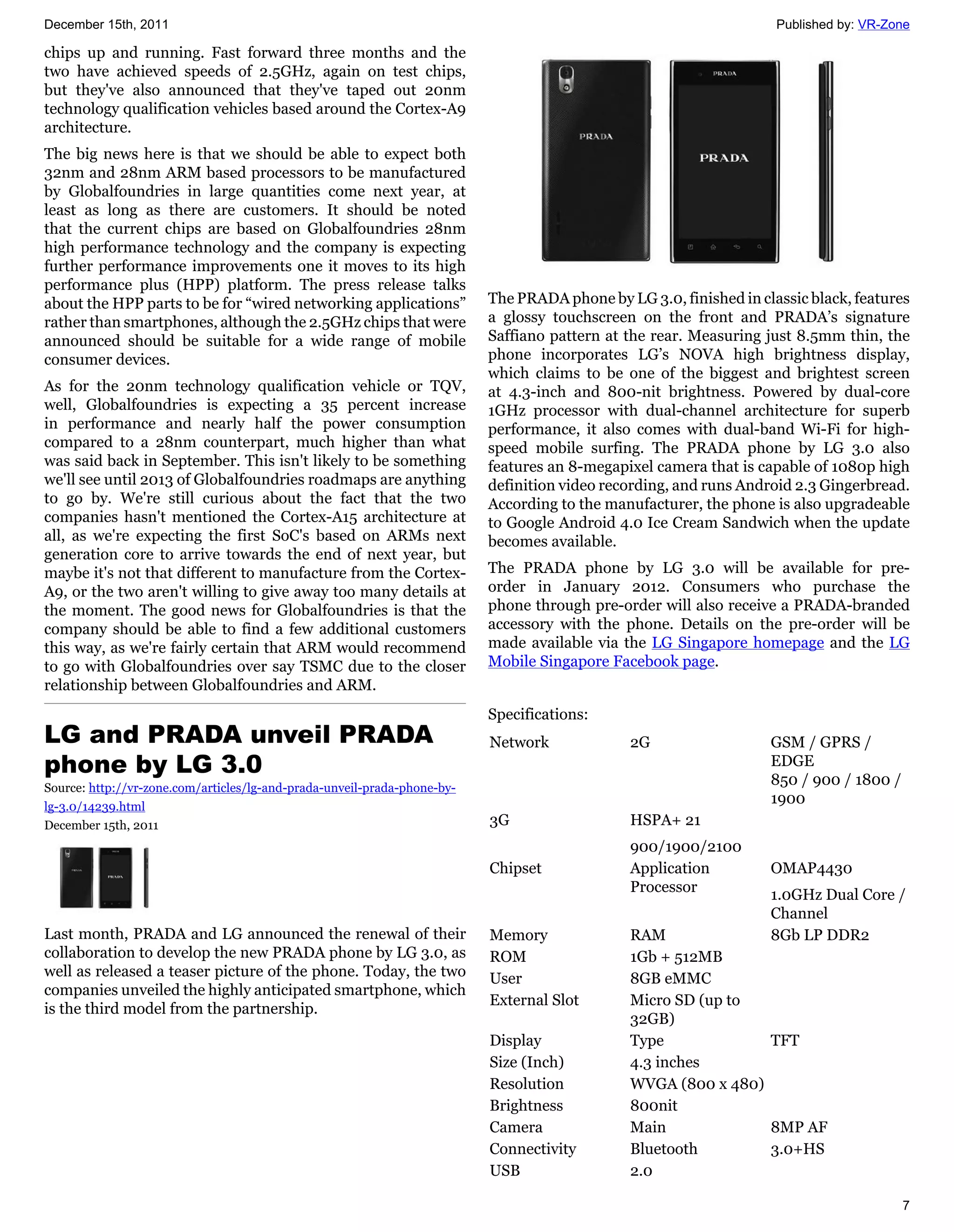 December 15th, 2011                                                                                                 Published by: VR-Zone

chips up and running. Fast forward three months and the
two have achieved speeds of 2.5GHz, again on test chips,
but they've also announced that they've taped out 20nm
technology qualification vehicles based around the Cortex-A9
architecture.
The big news here is that we should be able to expect both
32nm and 28nm ARM based processors to be manufactured
by Globalfoundries in large quantities come next year, at
least as long as there are customers. It should be noted
that the current chips are based on Globalfoundries 28nm
high performance technology and the company is expecting
further performance improvements one it moves to its high
performance plus (HPP) platform. The press release talks
about the HPP parts to be for “wired networking applications”             The PRADA phone by LG 3.0, finished in classic black, features
rather than smartphones, although the 2.5GHz chips that were              a glossy touchscreen on the front and PRADA’s signature
announced should be suitable for a wide range of mobile                   Saffiano pattern at the rear. Measuring just 8.5mm thin, the
consumer devices.                                                         phone incorporates LG’s NOVA high brightness display,
                                                                          which claims to be one of the biggest and brightest screen
As for the 20nm technology qualification vehicle or TQV,                  at 4.3-inch and 800-nit brightness. Powered by dual-core
well, Globalfoundries is expecting a 35 percent increase                  1GHz processor with dual-channel architecture for superb
in performance and nearly half the power consumption                      performance, it also comes with dual-band Wi-Fi for high-
compared to a 28nm counterpart, much higher than what                     speed mobile surfing. The PRADA phone by LG 3.0 also
was said back in September. This isn't likely to be something             features an 8-megapixel camera that is capable of 1080p high
we'll see until 2013 of Globalfoundries roadmaps are anything             definition video recording, and runs Android 2.3 Gingerbread.
to go by. We're still curious about the fact that the two                 According to the manufacturer, the phone is also upgradeable
companies hasn't mentioned the Cortex-A15 architecture at                 to Google Android 4.0 Ice Cream Sandwich when the update
all, as we're expecting the first SoC's based on ARMs next                becomes available.
generation core to arrive towards the end of next year, but
maybe it's not that different to manufacture from the Cortex-             The PRADA phone by LG 3.0 will be available for pre-
A9, or the two aren't willing to give away too many details at            order in January 2012. Consumers who purchase the
the moment. The good news for Globalfoundries is that the                 phone through pre-order will also receive a PRADA-branded
company should be able to find a few additional customers                 accessory with the phone. Details on the pre-order will be
this way, as we're fairly certain that ARM would recommend                made available via the LG Singapore homepage and the LG
to go with Globalfoundries over say TSMC due to the closer                Mobile Singapore Facebook page.
relationship between Globalfoundries and ARM.
                                                                          Specifications:
LG and PRADA unveil PRADA                                                 Network             2G                   GSM / GPRS /
phone by LG 3.0                                                                                                    EDGE
                                                                                                                   850 / 900 / 1800 /
Source: http://vr-zone.com/articles/lg-and-prada-unveil-prada-phone-by-
lg-3.0/14239.html
                                                                                                                   1900
December 15th, 2011                                                       3G                  HSPA+ 21
                                                                                              900/1900/2100
                                                                          Chipset             Application          OMAP4430
                                                                                              Processor            1.0GHz Dual Core /
                                                                                                                   Channel
Last month, PRADA and LG announced the renewal of their                   Memory              RAM                  8Gb LP DDR2
collaboration to develop the new PRADA phone by LG 3.0, as                ROM                 1Gb + 512MB
well as released a teaser picture of the phone. Today, the two            User                8GB eMMC
companies unveiled the highly anticipated smartphone, which
                                                                          External Slot       Micro SD (up to
is the third model from the partnership.
                                                                                              32GB)
                                                                          Display             Type             TFT
                                                                          Size (Inch)         4.3 inches
                                                                          Resolution          WVGA (800 x 480)
                                                                          Brightness          800nit
                                                                          Camera              Main             8MP AF
                                                                          Connectivity        Bluetooth        3.0+HS
                                                                          USB                 2.0

                                                                                                                                        7
 