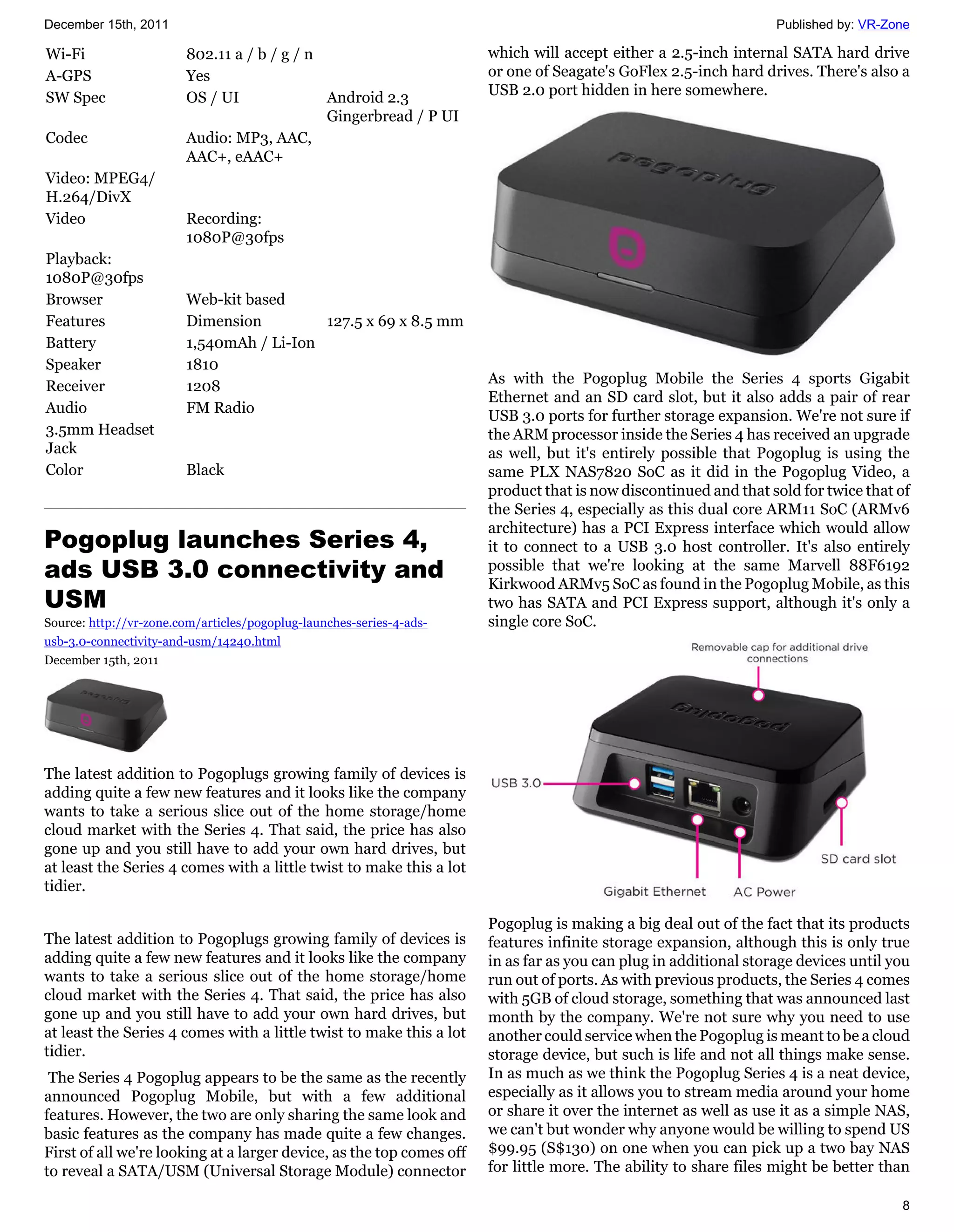 December 15th, 2011                                                                                               Published by: VR-Zone

Wi-Fi                   802.11 a / b / g / n                          which will accept either a 2.5-inch internal SATA hard drive
A-GPS                   Yes                                           or one of Seagate's GoFlex 2.5-inch hard drives. There's also a
SW Spec                 OS / UI              Android 2.3              USB 2.0 port hidden in here somewhere.
                                             Gingerbread / P UI
Codec                   Audio: MP3, AAC,
                        AAC+, eAAC+
Video: MPEG4/
H.264/DivX
Video                   Recording:
                        1080P@30fps
Playback:
1080P@30fps
Browser                 Web-kit based
Features                Dimension         127.5 x 69 x 8.5 mm
Battery                 1,540mAh / Li-Ion
Speaker                 1810
Receiver                1208                                          As with the Pogoplug Mobile the Series 4 sports Gigabit
                                                                      Ethernet and an SD card slot, but it also adds a pair of rear
Audio                   FM Radio
                                                                      USB 3.0 ports for further storage expansion. We're not sure if
3.5mm Headset                                                         the ARM processor inside the Series 4 has received an upgrade
Jack                                                                  as well, but it's entirely possible that Pogoplug is using the
Color                   Black                                         same PLX NAS7820 SoC as it did in the Pogoplug Video, a
                                                                      product that is now discontinued and that sold for twice that of
                                                                      the Series 4, especially as this dual core ARM11 SoC (ARMv6
                                                                      architecture) has a PCI Express interface which would allow
Pogoplug launches Series 4,                                           it to connect to a USB 3.0 host controller. It's also entirely
ads USB 3.0 connectivity and                                          possible that we're looking at the same Marvell 88F6192
                                                                      Kirkwood ARMv5 SoC as found in the Pogoplug Mobile, as this
USM                                                                   two has SATA and PCI Express support, although it's only a
Source: http://vr-zone.com/articles/pogoplug-launches-series-4-ads-   single core SoC.
usb-3.0-connectivity-and-usm/14240.html
December 15th, 2011




The latest addition to Pogoplugs growing family of devices is
adding quite a few new features and it looks like the company
wants to take a serious slice out of the home storage/home
cloud market with the Series 4. That said, the price has also
gone up and you still have to add your own hard drives, but
at least the Series 4 comes with a little twist to make this a lot
tidier.

                                                                      Pogoplug is making a big deal out of the fact that its products
The latest addition to Pogoplugs growing family of devices is         features infinite storage expansion, although this is only true
adding quite a few new features and it looks like the company         in as far as you can plug in additional storage devices until you
wants to take a serious slice out of the home storage/home            run out of ports. As with previous products, the Series 4 comes
cloud market with the Series 4. That said, the price has also         with 5GB of cloud storage, something that was announced last
gone up and you still have to add your own hard drives, but           month by the company. We're not sure why you need to use
at least the Series 4 comes with a little twist to make this a lot    another could service when the Pogoplug is meant to be a cloud
tidier.                                                               storage device, but such is life and not all things make sense.
 The Series 4 Pogoplug appears to be the same as the recently         In as much as we think the Pogoplug Series 4 is a neat device,
announced Pogoplug Mobile, but with a few additional                  especially as it allows you to stream media around your home
features. However, the two are only sharing the same look and         or share it over the internet as well as use it as a simple NAS,
basic features as the company has made quite a few changes.           we can't but wonder why anyone would be willing to spend US
First of all we're looking at a larger device, as the top comes off   $99.95 (S$130) on one when you can pick up a two bay NAS
to reveal a SATA/USM (Universal Storage Module) connector             for little more. The ability to share files might be better than

                                                                                                                                     8
 
