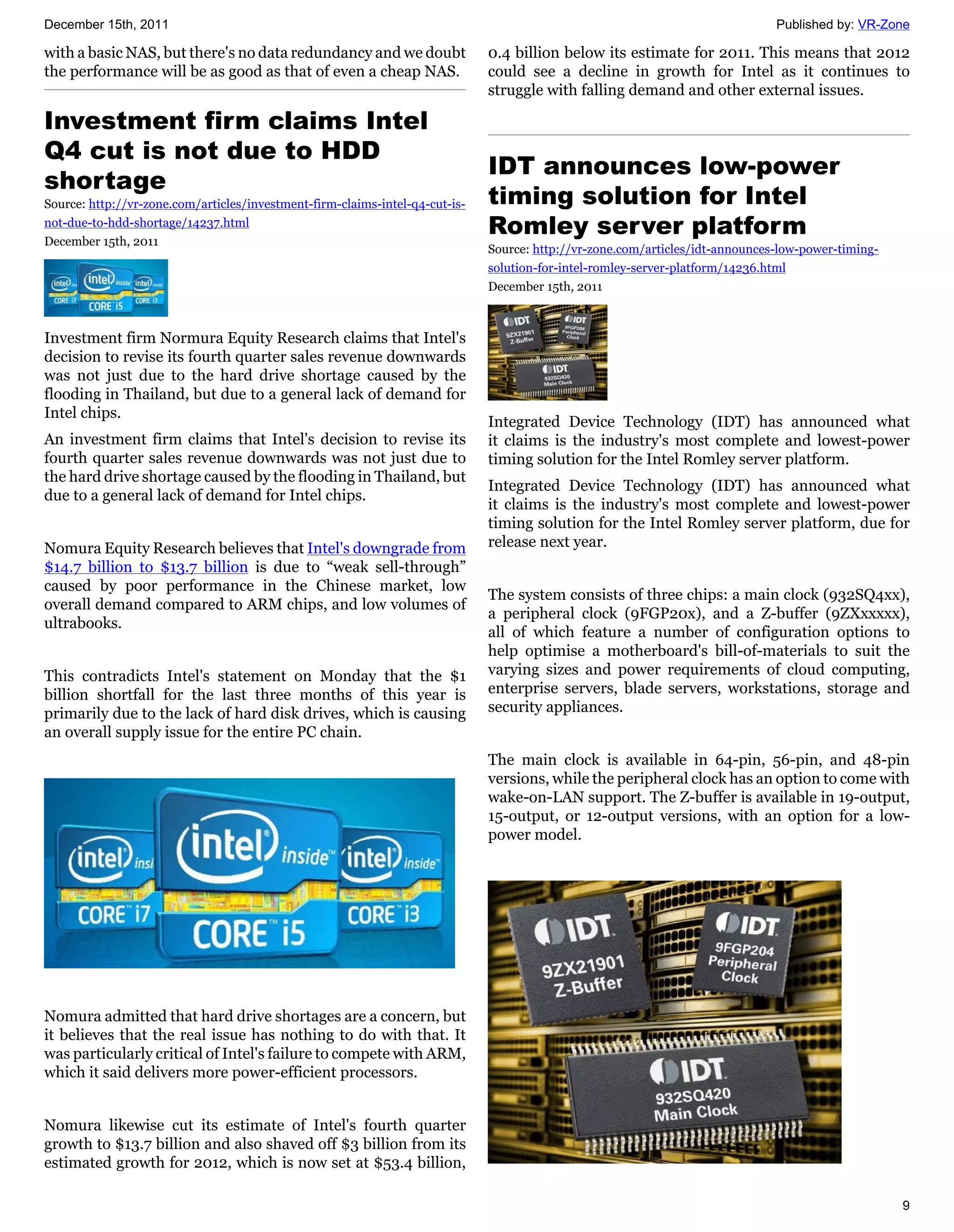 December 15th, 2011                                                                                                            Published by: VR-Zone

with a basic NAS, but there's no data redundancy and we doubt                 0.4 billion below its estimate for 2011. This means that 2012
the performance will be as good as that of even a cheap NAS.                  could see a decline in growth for Intel as it continues to
                                                                              struggle with falling demand and other external issues.

Investment firm claims Intel
Q4 cut is not due to HDD
                                                                              IDT announces low-power
shortage
Source: http://vr-zone.com/articles/investment-firm-claims-intel-q4-cut-is-   timing solution for Intel
not-due-to-hdd-shortage/14237.html
December 15th, 2011
                                                                              Romley server platform
                                                                              Source: http://vr-zone.com/articles/idt-announces-low-power-timing-
                                                                              solution-for-intel-romley-server-platform/14236.html
                                                                              December 15th, 2011



Investment firm Normura Equity Research claims that Intel's
decision to revise its fourth quarter sales revenue downwards
was not just due to the hard drive shortage caused by the
flooding in Thailand, but due to a general lack of demand for
Intel chips.
                                                                              Integrated Device Technology (IDT) has announced what
An investment firm claims that Intel's decision to revise its                 it claims is the industry's most complete and lowest-power
fourth quarter sales revenue downwards was not just due to                    timing solution for the Intel Romley server platform.
the hard drive shortage caused by the flooding in Thailand, but
                                                                              Integrated Device Technology (IDT) has announced what
due to a general lack of demand for Intel chips.
                                                                              it claims is the industry's most complete and lowest-power
                                                                              timing solution for the Intel Romley server platform, due for
Nomura Equity Research believes that Intel's downgrade from                   release next year.
$14.7 billion to $13.7 billion is due to “weak sell-through”
caused by poor performance in the Chinese market, low
                                                                              The system consists of three chips: a main clock (932SQ4xx),
overall demand compared to ARM chips, and low volumes of
                                                                              a peripheral clock (9FGP20x), and a Z-buffer (9ZXxxxxx),
ultrabooks.
                                                                              all of which feature a number of configuration options to
                                                                              help optimise a motherboard's bill-of-materials to suit the
This contradicts Intel's statement on Monday that the $1                      varying sizes and power requirements of cloud computing,
billion shortfall for the last three months of this year is                   enterprise servers, blade servers, workstations, storage and
primarily due to the lack of hard disk drives, which is causing               security appliances.
an overall supply issue for the entire PC chain.
                                                                              The main clock is available in 64-pin, 56-pin, and 48-pin
                                                                              versions, while the peripheral clock has an option to come with
                                                                              wake-on-LAN support. The Z-buffer is available in 19-output,
                                                                              15-output, or 12-output versions, with an option for a low-
                                                                              power model.




Nomura admitted that hard drive shortages are a concern, but
it believes that the real issue has nothing to do with that. It
was particularly critical of Intel's failure to compete with ARM,
which it said delivers more power-efficient processors.


Nomura likewise cut its estimate of Intel's fourth quarter
growth to $13.7 billion and also shaved off $3 billion from its
estimated growth for 2012, which is now set at $53.4 billion,

                                                                                                                                                    9
 