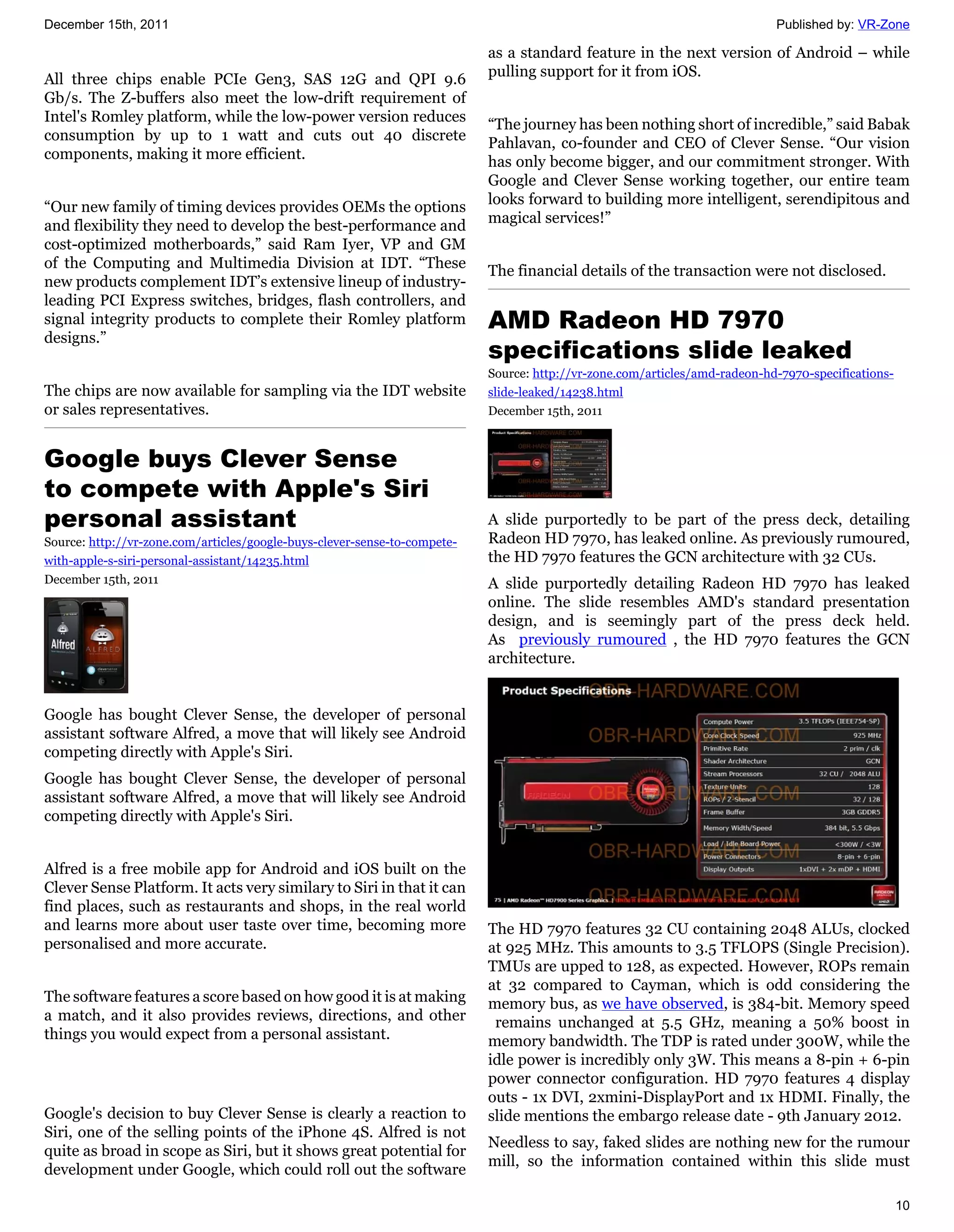 December 15th, 2011                                                                                                         Published by: VR-Zone

                                                                           as a standard feature in the next version of Android – while
                                                                           pulling support for it from iOS.
All three chips enable PCIe Gen3, SAS 12G and QPI 9.6
Gb/s. The Z-buffers also meet the low-drift requirement of
Intel's Romley platform, while the low-power version reduces               “The journey has been nothing short of incredible,” said Babak
consumption by up to 1 watt and cuts out 40 discrete                       Pahlavan, co-founder and CEO of Clever Sense. “Our vision
components, making it more efficient.                                      has only become bigger, and our commitment stronger. With
                                                                           Google and Clever Sense working together, our entire team
                                                                           looks forward to building more intelligent, serendipitous and
“Our new family of timing devices provides OEMs the options
                                                                           magical services!”
and flexibility they need to develop the best-performance and
cost-optimized motherboards,” said Ram Iyer, VP and GM
of the Computing and Multimedia Division at IDT. “These                    The financial details of the transaction were not disclosed.
new products complement IDT’s extensive lineup of industry-
leading PCI Express switches, bridges, flash controllers, and
signal integrity products to complete their Romley platform                AMD Radeon HD 7970
designs.”
                                                                           specifications slide leaked
                                                                           Source: http://vr-zone.com/articles/amd-radeon-hd-7970-specifications-
The chips are now available for sampling via the IDT website               slide-leaked/14238.html
or sales representatives.                                                  December 15th, 2011



Google buys Clever Sense
to compete with Apple's Siri
personal assistant                                                         A slide purportedly to be part of the press deck, detailing
Source: http://vr-zone.com/articles/google-buys-clever-sense-to-compete-   Radeon HD 7970, has leaked online. As previously rumoured,
with-apple-s-siri-personal-assistant/14235.html                            the HD 7970 features the GCN architecture with 32 CUs.
December 15th, 2011                                                        A slide purportedly detailing Radeon HD 7970 has leaked
                                                                           online. The slide resembles AMD's standard presentation
                                                                           design, and is seemingly part of the press deck held.
                                                                           As previously rumoured , the HD 7970 features the GCN
                                                                           architecture.


Google has bought Clever Sense, the developer of personal
assistant software Alfred, a move that will likely see Android
competing directly with Apple's Siri.
Google has bought Clever Sense, the developer of personal
assistant software Alfred, a move that will likely see Android
competing directly with Apple's Siri.


Alfred is a free mobile app for Android and iOS built on the
Clever Sense Platform. It acts very similary to Siri in that it can
find places, such as restaurants and shops, in the real world
and learns more about user taste over time, becoming more                  The HD 7970 features 32 CU containing 2048 ALUs, clocked
personalised and more accurate.                                            at 925 MHz. This amounts to 3.5 TFLOPS (Single Precision).
                                                                           TMUs are upped to 128, as expected. However, ROPs remain
                                                                           at 32 compared to Cayman, which is odd considering the
The software features a score based on how good it is at making            memory bus, as we have observed, is 384-bit. Memory speed
a match, and it also provides reviews, directions, and other                remains unchanged at 5.5 GHz, meaning a 50% boost in
things you would expect from a personal assistant.                         memory bandwidth. The TDP is rated under 300W, while the
                                                                           idle power is incredibly only 3W. This means a 8-pin + 6-pin
                                                                           power connector configuration. HD 7970 features 4 display
                                                                           outs - 1x DVI, 2xmini-DisplayPort and 1x HDMI. Finally, the
Google's decision to buy Clever Sense is clearly a reaction to             slide mentions the embargo release date - 9th January 2012.
Siri, one of the selling points of the iPhone 4S. Alfred is not
                                                                           Needless to say, faked slides are nothing new for the rumour
quite as broad in scope as Siri, but it shows great potential for
                                                                           mill, so the information contained within this slide must
development under Google, which could roll out the software

                                                                                                                                                    10
 
