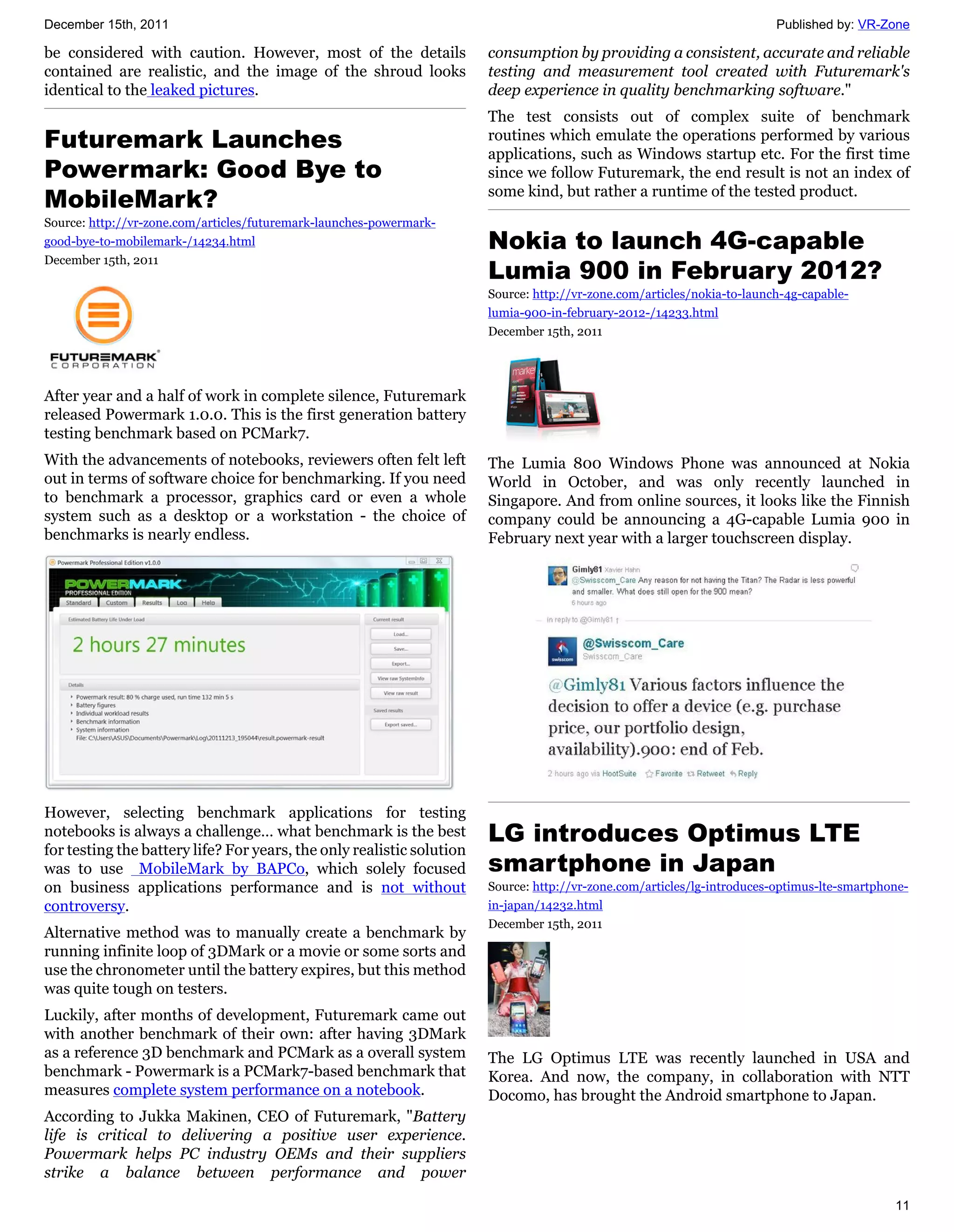 December 15th, 2011                                                                                                      Published by: VR-Zone

be considered with caution. However, most of the details               consumption by providing a consistent, accurate and reliable
contained are realistic, and the image of the shroud looks             testing and measurement tool created with Futuremark's
identical to the leaked pictures.                                      deep experience in quality benchmarking software."
                                                                       The test consists out of complex suite of benchmark
Futuremark Launches                                                    routines which emulate the operations performed by various
                                                                       applications, such as Windows startup etc. For the first time
Powermark: Good Bye to                                                 since we follow Futuremark, the end result is not an index of
MobileMark?                                                            some kind, but rather a runtime of the tested product.
Source: http://vr-zone.com/articles/futuremark-launches-powermark-
good-bye-to-mobilemark-/14234.html                                     Nokia to launch 4G-capable
                                                                       Lumia 900 in February 2012?
December 15th, 2011

                                                                       Source: http://vr-zone.com/articles/nokia-to-launch-4g-capable-
                                                                       lumia-900-in-february-2012-/14233.html
                                                                       December 15th, 2011




After year and a half of work in complete silence, Futuremark
released Powermark 1.0.0. This is the first generation battery
testing benchmark based on PCMark7.
With the advancements of notebooks, reviewers often felt left          The Lumia 800 Windows Phone was announced at Nokia
out in terms of software choice for benchmarking. If you need          World in October, and was only recently launched in
to benchmark a processor, graphics card or even a whole                Singapore. And from online sources, it looks like the Finnish
system such as a desktop or a workstation - the choice of              company could be announcing a 4G-capable Lumia 900 in
benchmarks is nearly endless.                                          February next year with a larger touchscreen display.




However, selecting benchmark applications for testing
notebooks is always a challenge… what benchmark is the best            LG introduces Optimus LTE
for testing the battery life? For years, the only realistic solution
was to use MobileMark by BAPCo, which solely focused                   smartphone in Japan
on business applications performance and is not without                Source: http://vr-zone.com/articles/lg-introduces-optimus-lte-smartphone-
controversy.                                                           in-japan/14232.html
                                                                       December 15th, 2011
Alternative method was to manually create a benchmark by
running infinite loop of 3DMark or a movie or some sorts and
use the chronometer until the battery expires, but this method
was quite tough on testers.
Luckily, after months of development, Futuremark came out
with another benchmark of their own: after having 3DMark
as a reference 3D benchmark and PCMark as a overall system             The LG Optimus LTE was recently launched in USA and
benchmark - Powermark is a PCMark7-based benchmark that                Korea. And now, the company, in collaboration with NTT
measures complete system performance on a notebook.                    Docomo, has brought the Android smartphone to Japan.
According to Jukka Makinen, CEO of Futuremark, "Battery
life is critical to delivering a positive user experience.
Powermark helps PC industry OEMs and their suppliers
strike a balance between performance and power

                                                                                                                                             11
 
