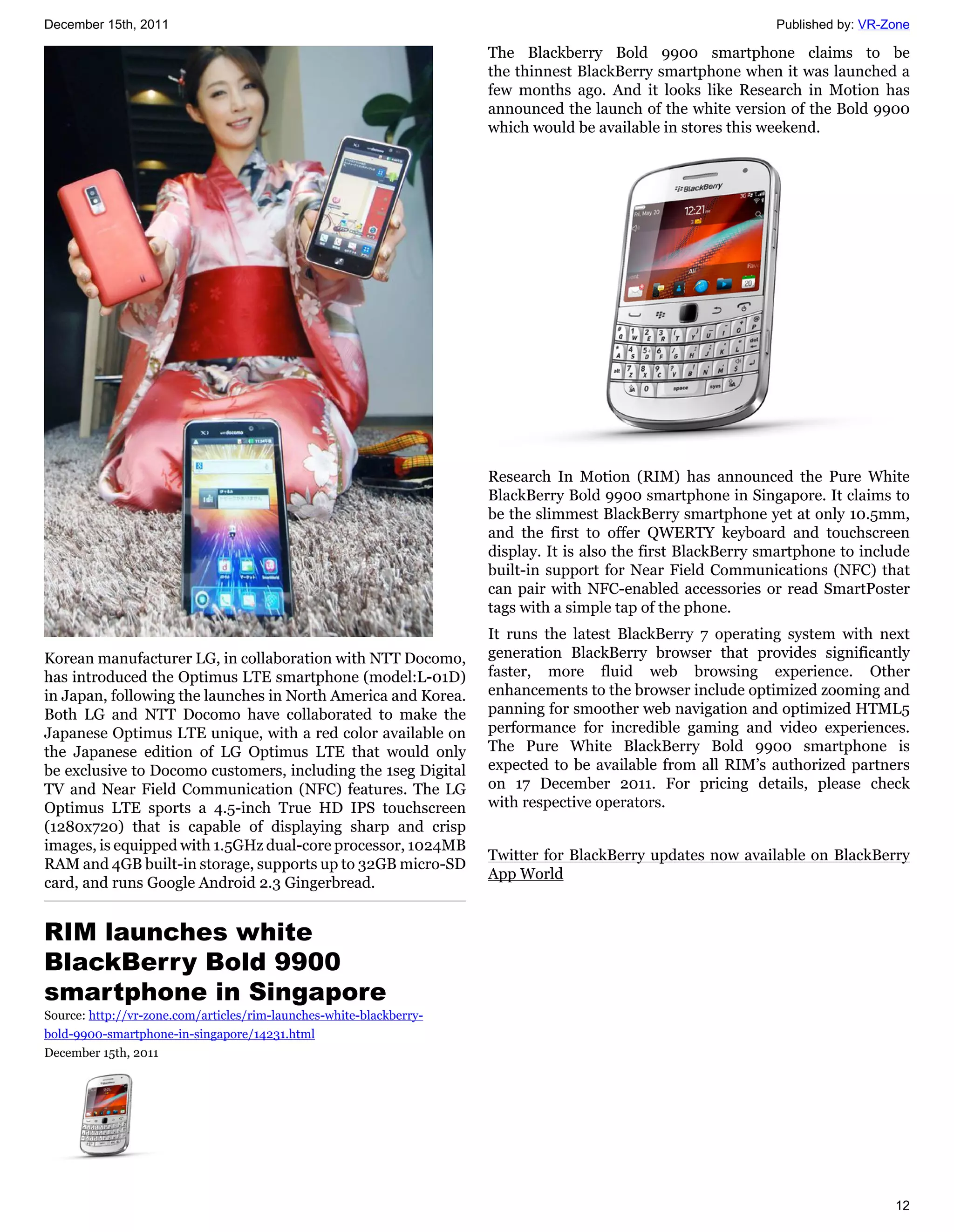 December 15th, 2011                                                                                            Published by: VR-Zone

                                                                     The Blackberry Bold 9900 smartphone claims to be
                                                                     the thinnest BlackBerry smartphone when it was launched a
                                                                     few months ago. And it looks like Research in Motion has
                                                                     announced the launch of the white version of the Bold 9900
                                                                     which would be available in stores this weekend.




                                                                     Research In Motion (RIM) has announced the Pure White
                                                                     BlackBerry Bold 9900 smartphone in Singapore. It claims to
                                                                     be the slimmest BlackBerry smartphone yet at only 10.5mm,
                                                                     and the first to offer QWERTY keyboard and touchscreen
                                                                     display. It is also the first BlackBerry smartphone to include
                                                                     built-in support for Near Field Communications (NFC) that
                                                                     can pair with NFC-enabled accessories or read SmartPoster
                                                                     tags with a simple tap of the phone.
                                                                     It runs the latest BlackBerry 7 operating system with next
Korean manufacturer LG, in collaboration with NTT Docomo,            generation BlackBerry browser that provides significantly
has introduced the Optimus LTE smartphone (model:L-01D)              faster, more fluid web browsing experience. Other
in Japan, following the launches in North America and Korea.         enhancements to the browser include optimized zooming and
Both LG and NTT Docomo have collaborated to make the                 panning for smoother web navigation and optimized HTML5
Japanese Optimus LTE unique, with a red color available on           performance for incredible gaming and video experiences.
the Japanese edition of LG Optimus LTE that would only               The Pure White BlackBerry Bold 9900 smartphone is
be exclusive to Docomo customers, including the 1seg Digital         expected to be available from all RIM’s authorized partners
TV and Near Field Communication (NFC) features. The LG               on 17 December 2011. For pricing details, please check
Optimus LTE sports a 4.5-inch True HD IPS touchscreen                with respective operators.
(1280x720) that is capable of displaying sharp and crisp
images, is equipped with 1.5GHz dual-core processor, 1024MB
                                                                     Twitter for BlackBerry updates now available on BlackBerry
RAM and 4GB built-in storage, supports up to 32GB micro-SD
                                                                     App World
card, and runs Google Android 2.3 Gingerbread.


RIM launches white
BlackBerry Bold 9900
smartphone in Singapore
Source: http://vr-zone.com/articles/rim-launches-white-blackberry-
bold-9900-smartphone-in-singapore/14231.html
December 15th, 2011




                                                                                                                                 12
 