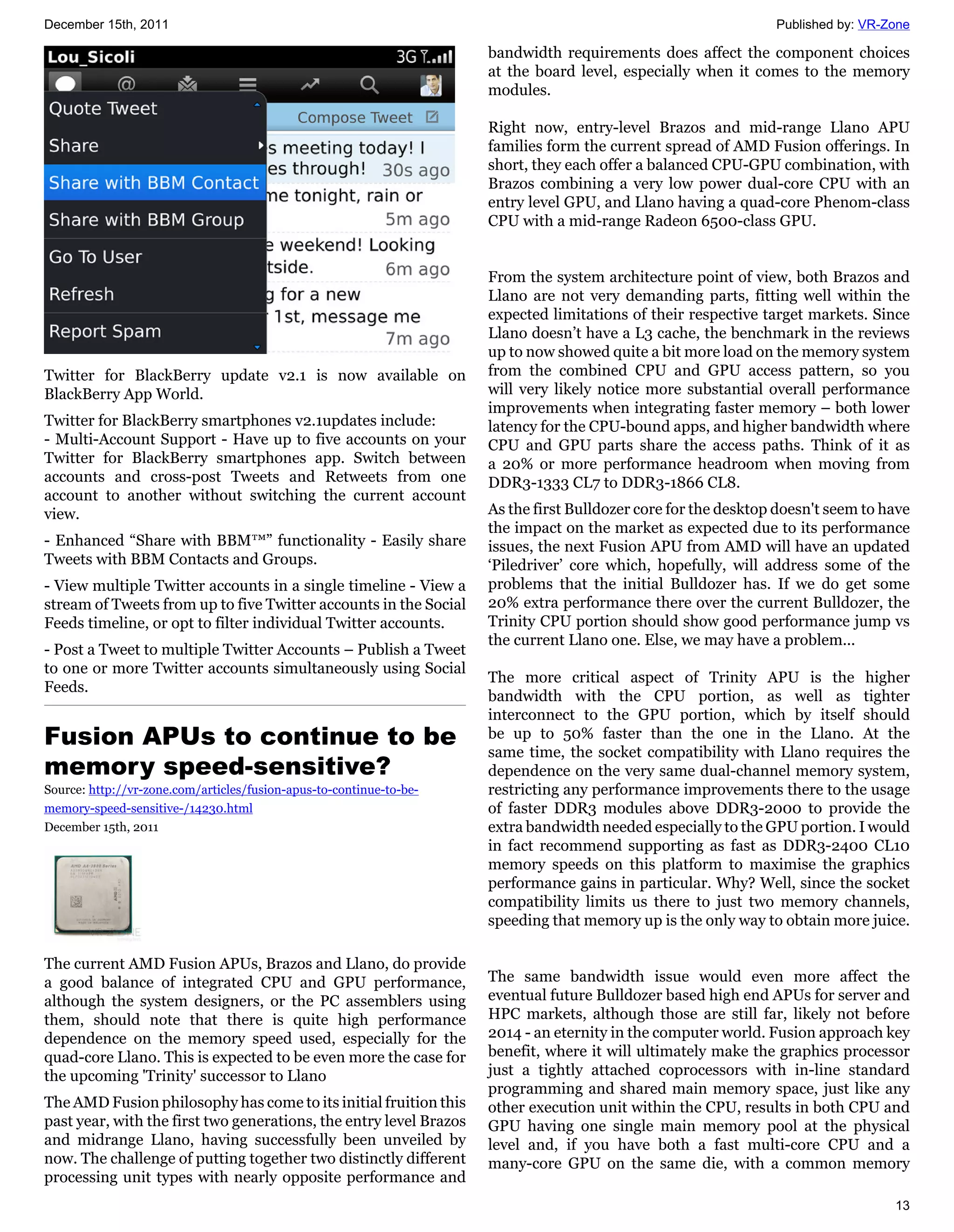 December 15th, 2011                                                                                             Published by: VR-Zone

                                                                     bandwidth requirements does affect the component choices
                                                                     at the board level, especially when it comes to the memory
                                                                     modules.

                                                                     Right now, entry-level Brazos and mid-range Llano APU
                                                                     families form the current spread of AMD Fusion offerings. In
                                                                     short, they each offer a balanced CPU-GPU combination, with
                                                                     Brazos combining a very low power dual-core CPU with an
                                                                     entry level GPU, and Llano having a quad-core Phenom-class
                                                                     CPU with a mid-range Radeon 6500-class GPU.


                                                                     From the system architecture point of view, both Brazos and
                                                                     Llano are not very demanding parts, fitting well within the
                                                                     expected limitations of their respective target markets. Since
                                                                     Llano doesn’t have a L3 cache, the benchmark in the reviews
                                                                     up to now showed quite a bit more load on the memory system
Twitter for BlackBerry update v2.1 is now available on               from the combined CPU and GPU access pattern, so you
BlackBerry App World.                                                will very likely notice more substantial overall performance
                                                                     improvements when integrating faster memory – both lower
Twitter for BlackBerry smartphones v2.1updates include:              latency for the CPU-bound apps, and higher bandwidth where
- Multi-Account Support - Have up to five accounts on your           CPU and GPU parts share the access paths. Think of it as
Twitter for BlackBerry smartphones app. Switch between               a 20% or more performance headroom when moving from
accounts and cross-post Tweets and Retweets from one                 DDR3-1333 CL7 to DDR3-1866 CL8.
account to another without switching the current account
view.                                                                As the first Bulldozer core for the desktop doesn't seem to have
                                                                     the impact on the market as expected due to its performance
- Enhanced “Share with BBM™” functionality - Easily share            issues, the next Fusion APU from AMD will have an updated
Tweets with BBM Contacts and Groups.                                 ‘Piledriver’ core which, hopefully, will address some of the
- View multiple Twitter accounts in a single timeline - View a       problems that the initial Bulldozer has. If we do get some
stream of Tweets from up to five Twitter accounts in the Social      20% extra performance there over the current Bulldozer, the
Feeds timeline, or opt to filter individual Twitter accounts.        Trinity CPU portion should show good performance jump vs
                                                                     the current Llano one. Else, we may have a problem...
- Post a Tweet to multiple Twitter Accounts – Publish a Tweet
to one or more Twitter accounts simultaneously using Social
                                                                     The more critical aspect of Trinity APU is the higher
Feeds.
                                                                     bandwidth with the CPU portion, as well as tighter
                                                                     interconnect to the GPU portion, which by itself should
Fusion APUs to continue to be                                        be up to 50% faster than the one in the Llano. At the
                                                                     same time, the socket compatibility with Llano requires the
memory speed-sensitive?                                              dependence on the very same dual-channel memory system,
Source: http://vr-zone.com/articles/fusion-apus-to-continue-to-be-   restricting any performance improvements there to the usage
memory-speed-sensitive-/14230.html                                   of faster DDR3 modules above DDR3-2000 to provide the
December 15th, 2011                                                  extra bandwidth needed especially to the GPU portion. I would
                                                                     in fact recommend supporting as fast as DDR3-2400 CL10
                                                                     memory speeds on this platform to maximise the graphics
                                                                     performance gains in particular. Why? Well, since the socket
                                                                     compatibility limits us there to just two memory channels,
                                                                     speeding that memory up is the only way to obtain more juice.

The current AMD Fusion APUs, Brazos and Llano, do provide
a good balance of integrated CPU and GPU performance,                The same bandwidth issue would even more affect the
although the system designers, or the PC assemblers using            eventual future Bulldozer based high end APUs for server and
them, should note that there is quite high performance               HPC markets, although those are still far, likely not before
dependence on the memory speed used, especially for the              2014 - an eternity in the computer world. Fusion approach key
quad-core Llano. This is expected to be even more the case for       benefit, where it will ultimately make the graphics processor
the upcoming 'Trinity' successor to Llano                            just a tightly attached coprocessors with in-line standard
                                                                     programming and shared main memory space, just like any
The AMD Fusion philosophy has come to its initial fruition this      other execution unit within the CPU, results in both CPU and
past year, with the first two generations, the entry level Brazos    GPU having one single main memory pool at the physical
and midrange Llano, having successfully been unveiled by             level and, if you have both a fast multi-core CPU and a
now. The challenge of putting together two distinctly different      many-core GPU on the same die, with a common memory
processing unit types with nearly opposite performance and
                                                                                                                                  13
 