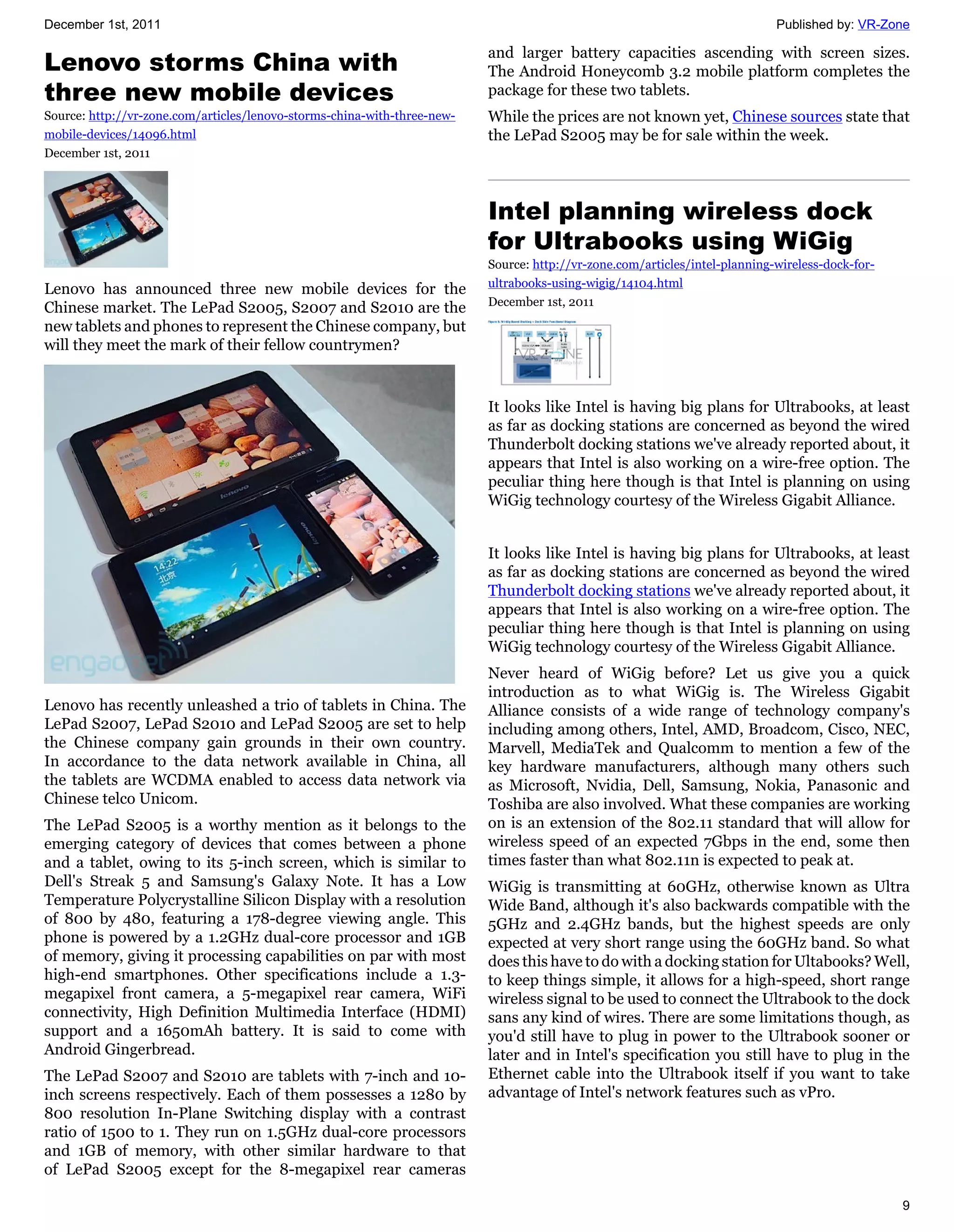 December 1st, 2011                                                                                                           Published by: VR-Zone

                                                                          and larger battery capacities ascending with screen sizes.
Lenovo storms China with                                                  The Android Honeycomb 3.2 mobile platform completes the
three new mobile devices                                                  package for these two tablets.
Source: http://vr-zone.com/articles/lenovo-storms-china-with-three-new-   While the prices are not known yet, Chinese sources state that
mobile-devices/14096.html                                                 the LePad S2005 may be for sale within the week.
December 1st, 2011



                                                                          Intel planning wireless dock
                                                                          for Ultrabooks using WiGig
                                                                          Source: http://vr-zone.com/articles/intel-planning-wireless-dock-for-
                                                                          ultrabooks-using-wigig/14104.html
Lenovo has announced three new mobile devices for the
                                                                          December 1st, 2011
Chinese market. The LePad S2005, S2007 and S2010 are the
new tablets and phones to represent the Chinese company, but
will they meet the mark of their fellow countrymen?


                                                                          It looks like Intel is having big plans for Ultrabooks, at least
                                                                          as far as docking stations are concerned as beyond the wired
                                                                          Thunderbolt docking stations we've already reported about, it
                                                                          appears that Intel is also working on a wire-free option. The
                                                                          peculiar thing here though is that Intel is planning on using
                                                                          WiGig technology courtesy of the Wireless Gigabit Alliance.


                                                                          It looks like Intel is having big plans for Ultrabooks, at least
                                                                          as far as docking stations are concerned as beyond the wired
                                                                          Thunderbolt docking stations we've already reported about, it
                                                                          appears that Intel is also working on a wire-free option. The
                                                                          peculiar thing here though is that Intel is planning on using
                                                                          WiGig technology courtesy of the Wireless Gigabit Alliance.
                                                                          Never heard of WiGig before? Let us give you a quick
                                                                          introduction as to what WiGig is. The Wireless Gigabit
Lenovo has recently unleashed a trio of tablets in China. The             Alliance consists of a wide range of technology company's
LePad S2007, LePad S2010 and LePad S2005 are set to help                  including among others, Intel, AMD, Broadcom, Cisco, NEC,
the Chinese company gain grounds in their own country.                    Marvell, MediaTek and Qualcomm to mention a few of the
In accordance to the data network available in China, all                 key hardware manufacturers, although many others such
the tablets are WCDMA enabled to access data network via                  as Microsoft, Nvidia, Dell, Samsung, Nokia, Panasonic and
Chinese telco Unicom.                                                     Toshiba are also involved. What these companies are working
The LePad S2005 is a worthy mention as it belongs to the                  on is an extension of the 802.11 standard that will allow for
emerging category of devices that comes between a phone                   wireless speed of an expected 7Gbps in the end, some then
and a tablet, owing to its 5-inch screen, which is similar to             times faster than what 802.11n is expected to peak at.
Dell's Streak 5 and Samsung's Galaxy Note. It has a Low                   WiGig is transmitting at 60GHz, otherwise known as Ultra
Temperature Polycrystalline Silicon Display with a resolution             Wide Band, although it's also backwards compatible with the
of 800 by 480, featuring a 178-degree viewing angle. This                 5GHz and 2.4GHz bands, but the highest speeds are only
phone is powered by a 1.2GHz dual-core processor and 1GB                  expected at very short range using the 60GHz band. So what
of memory, giving it processing capabilities on par with most             does this have to do with a docking station for Ultabooks? Well,
high-end smartphones. Other specifications include a 1.3-                 to keep things simple, it allows for a high-speed, short range
megapixel front camera, a 5-megapixel rear camera, WiFi                   wireless signal to be used to connect the Ultrabook to the dock
connectivity, High Definition Multimedia Interface (HDMI)                 sans any kind of wires. There are some limitations though, as
support and a 1650mAh battery. It is said to come with                    you'd still have to plug in power to the Ultrabook sooner or
Android Gingerbread.                                                      later and in Intel's specification you still have to plug in the
The LePad S2007 and S2010 are tablets with 7-inch and 10-                 Ethernet cable into the Ultrabook itself if you want to take
inch screens respectively. Each of them possesses a 1280 by               advantage of Intel's network features such as vPro.
800 resolution In-Plane Switching display with a contrast
ratio of 1500 to 1. They run on 1.5GHz dual-core processors
and 1GB of memory, with other similar hardware to that
of LePad S2005 except for the 8-megapixel rear cameras

                                                                                                                                                  9
 
