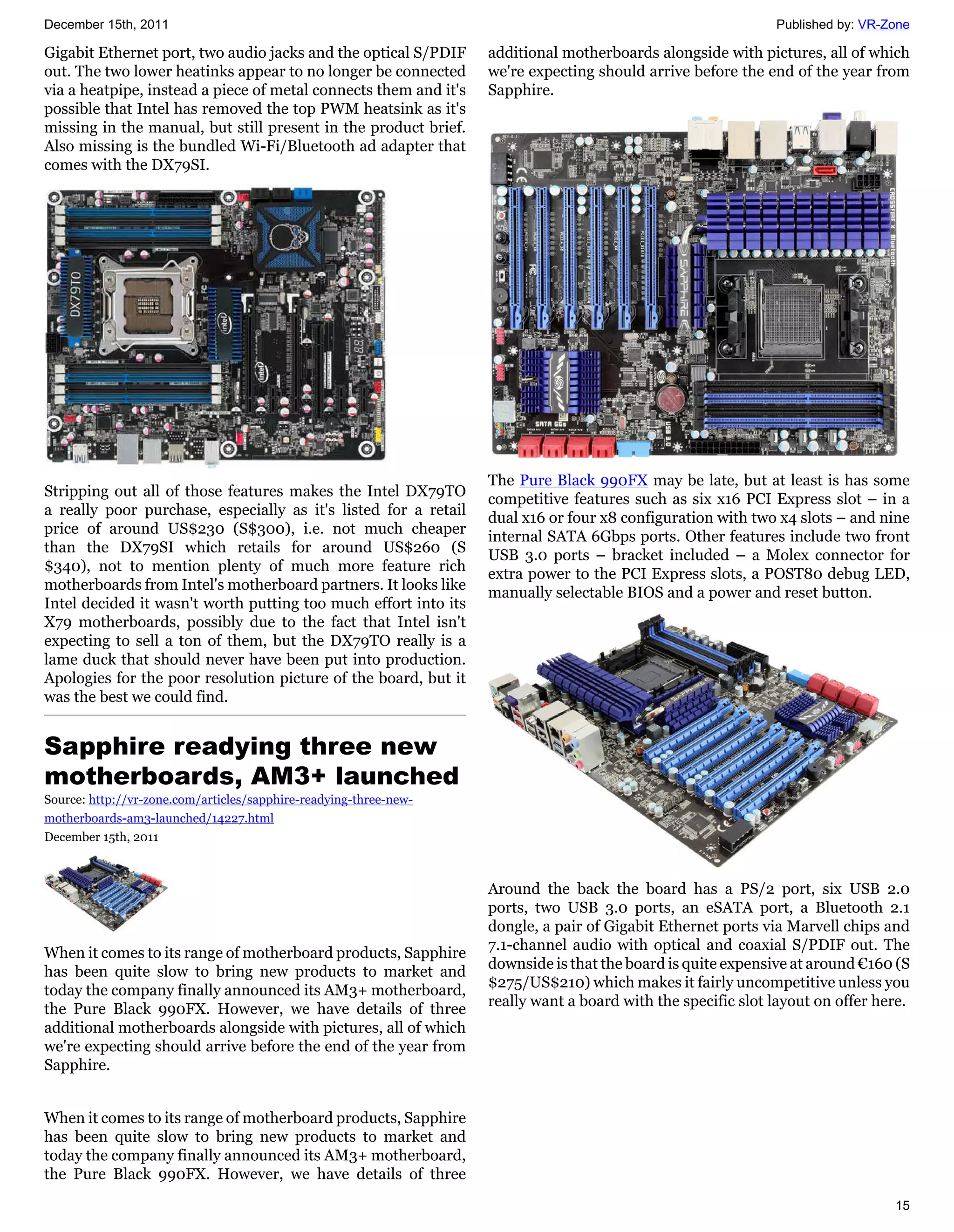December 15th, 2011                                                                                           Published by: VR-Zone

Gigabit Ethernet port, two audio jacks and the optical S/PDIF      additional motherboards alongside with pictures, all of which
out. The two lower heatinks appear to no longer be connected       we're expecting should arrive before the end of the year from
via a heatpipe, instead a piece of metal connects them and it's    Sapphire.
possible that Intel has removed the top PWM heatsink as it's
missing in the manual, but still present in the product brief.
Also missing is the bundled Wi-Fi/Bluetooth ad adapter that
comes with the DX79SI.




                                                                   The Pure Black 990FX may be late, but at least is has some
Stripping out all of those features makes the Intel DX79TO
                                                                   competitive features such as six x16 PCI Express slot – in a
a really poor purchase, especially as it's listed for a retail
                                                                   dual x16 or four x8 configuration with two x4 slots – and nine
price of around US$230 (S$300), i.e. not much cheaper
                                                                   internal SATA 6Gbps ports. Other features include two front
than the DX79SI which retails for around US$260 (S
                                                                   USB 3.0 ports – bracket included – a Molex connector for
$340), not to mention plenty of much more feature rich
                                                                   extra power to the PCI Express slots, a POST80 debug LED,
motherboards from Intel's motherboard partners. It looks like
                                                                   manually selectable BIOS and a power and reset button.
Intel decided it wasn't worth putting too much effort into its
X79 motherboards, possibly due to the fact that Intel isn't
expecting to sell a ton of them, but the DX79TO really is a
lame duck that should never have been put into production.
Apologies for the poor resolution picture of the board, but it
was the best we could find.


Sapphire readying three new
motherboards, AM3+ launched
Source: http://vr-zone.com/articles/sapphire-readying-three-new-
motherboards-am3-launched/14227.html
December 15th, 2011



                                                                   Around the back the board has a PS/2 port, six USB 2.0
                                                                   ports, two USB 3.0 ports, an eSATA port, a Bluetooth 2.1
                                                                   dongle, a pair of Gigabit Ethernet ports via Marvell chips and
                                                                   7.1-channel audio with optical and coaxial S/PDIF out. The
When it comes to its range of motherboard products, Sapphire
                                                                   downside is that the board is quite expensive at around €160 (S
has been quite slow to bring new products to market and
                                                                   $275/US$210) which makes it fairly uncompetitive unless you
today the company finally announced its AM3+ motherboard,
                                                                   really want a board with the specific slot layout on offer here.
the Pure Black 990FX. However, we have details of three
additional motherboards alongside with pictures, all of which
we're expecting should arrive before the end of the year from
Sapphire.


When it comes to its range of motherboard products, Sapphire
has been quite slow to bring new products to market and
today the company finally announced its AM3+ motherboard,
the Pure Black 990FX. However, we have details of three
                                                                                                                                15
 