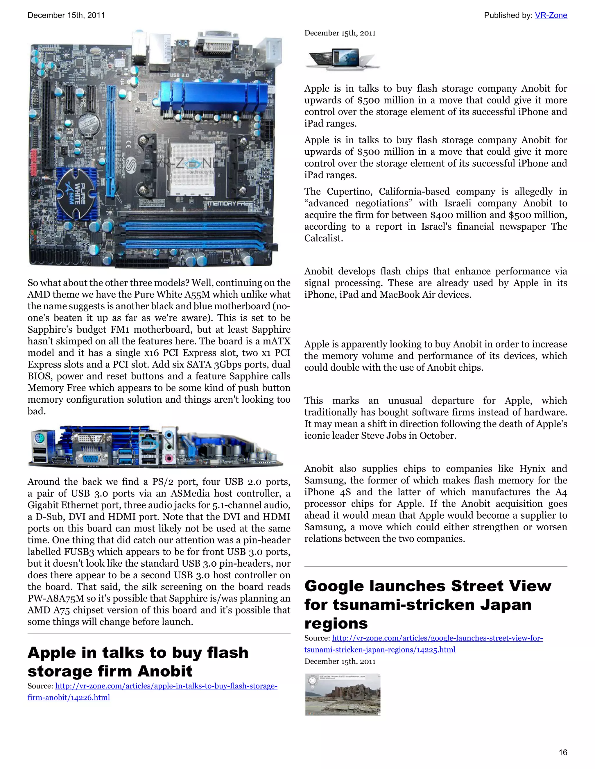 December 15th, 2011                                                                                                           Published by: VR-Zone

                                                                           December 15th, 2011




                                                                           Apple is in talks to buy flash storage company Anobit for
                                                                           upwards of $500 million in a move that could give it more
                                                                           control over the storage element of its successful iPhone and
                                                                           iPad ranges.
                                                                           Apple is in talks to buy flash storage company Anobit for
                                                                           upwards of $500 million in a move that could give it more
                                                                           control over the storage element of its successful iPhone and
                                                                           iPad ranges.
                                                                           The Cupertino, California-based company is allegedly in
                                                                           “advanced negotiations” with Israeli company Anobit to
                                                                           acquire the firm for between $400 million and $500 million,
                                                                           according to a report in Israel's financial newspaper The
                                                                           Calcalist.


                                                                           Anobit develops flash chips that enhance performance via
So what about the other three models? Well, continuing on the              signal processing. These are already used by Apple in its
AMD theme we have the Pure White A55M which unlike what                    iPhone, iPad and MacBook Air devices.
the name suggests is another black and blue motherboard (no-
one's beaten it up as far as we're aware). This is set to be
Sapphire's budget FM1 motherboard, but at least Sapphire
hasn't skimped on all the features here. The board is a mATX               Apple is apparently looking to buy Anobit in order to increase
model and it has a single x16 PCI Express slot, two x1 PCI                 the memory volume and performance of its devices, which
Express slots and a PCI slot. Add six SATA 3Gbps ports, dual               could double with the use of Anobit chips.
BIOS, power and reset buttons and a feature Sapphire calls
Memory Free which appears to be some kind of push button
memory configuration solution and things aren't looking too                This marks an unusual departure for Apple, which
bad.                                                                       traditionally has bought software firms instead of hardware.
                                                                           It may mean a shift in direction following the death of Apple's
                                                                           iconic leader Steve Jobs in October.


                                                                           Anobit also supplies chips to companies like Hynix and
Around the back we find a PS/2 port, four USB 2.0 ports,                   Samsung, the former of which makes flash memory for the
a pair of USB 3.0 ports via an ASMedia host controller, a                  iPhone 4S and the latter of which manufactures the A4
Gigabit Ethernet port, three audio jacks for 5.1-channel audio,            processor chips for Apple. If the Anobit acquisition goes
a D-Sub, DVI and HDMI port. Note that the DVI and HDMI                     ahead it would mean that Apple would become a supplier to
ports on this board can most likely not be used at the same                Samsung, a move which could either strengthen or worsen
time. One thing that did catch our attention was a pin-header              relations between the two companies.
labelled FUSB3 which appears to be for front USB 3.0 ports,
but it doesn't look like the standard USB 3.0 pin-headers, nor
does there appear to be a second USB 3.0 host controller on
the board. That said, the silk screening on the board reads                Google launches Street View
PW-A8A75M so it's possible that Sapphire is/was planning an
AMD A75 chipset version of this board and it's possible that               for tsunami-stricken Japan
some things will change before launch.                                     regions
                                                                           Source: http://vr-zone.com/articles/google-launches-street-view-for-

Apple in talks to buy flash                                                tsunami-stricken-japan-regions/14225.html
                                                                           December 15th, 2011
storage firm Anobit
Source: http://vr-zone.com/articles/apple-in-talks-to-buy-flash-storage-
firm-anobit/14226.html




                                                                                                                                                  16
 