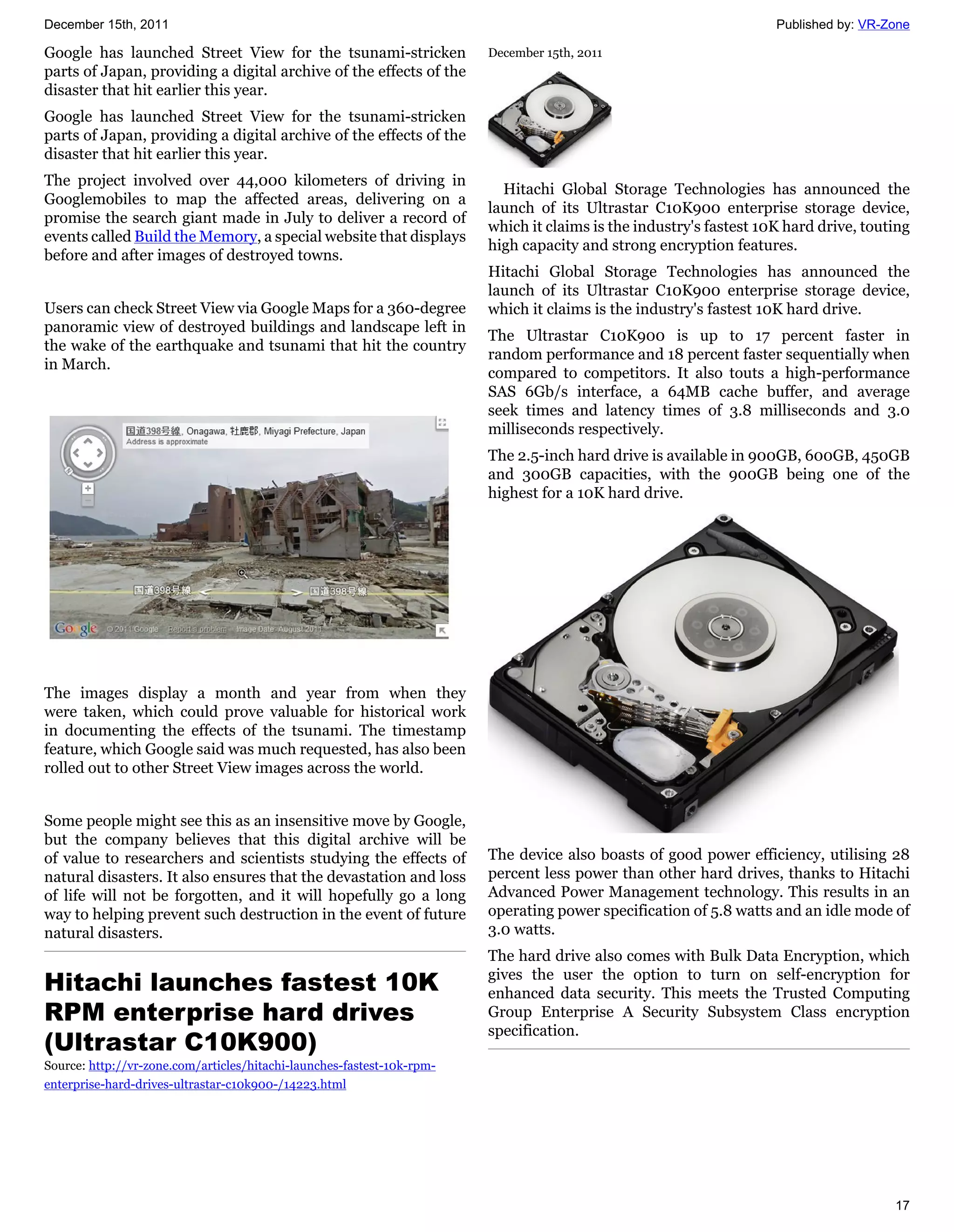 December 15th, 2011                                                                                                 Published by: VR-Zone

Google has launched Street View for the tsunami-stricken                December 15th, 2011
parts of Japan, providing a digital archive of the effects of the
disaster that hit earlier this year.
Google has launched Street View for the tsunami-stricken
parts of Japan, providing a digital archive of the effects of the
disaster that hit earlier this year.
The project involved over 44,000 kilometers of driving in
                                                                          Hitachi Global Storage Technologies has announced the
Googlemobiles to map the affected areas, delivering on a
                                                                        launch of its Ultrastar C10K900 enterprise storage device,
promise the search giant made in July to deliver a record of
                                                                        which it claims is the industry's fastest 10K hard drive, touting
events called Build the Memory, a special website that displays
                                                                        high capacity and strong encryption features.
before and after images of destroyed towns.
                                                                        Hitachi Global Storage Technologies has announced the
                                                                        launch of its Ultrastar C10K900 enterprise storage device,
Users can check Street View via Google Maps for a 360-degree            which it claims is the industry's fastest 10K hard drive.
panoramic view of destroyed buildings and landscape left in
                                                                        The Ultrastar C10K900 is up to 17 percent faster in
the wake of the earthquake and tsunami that hit the country
                                                                        random performance and 18 percent faster sequentially when
in March.
                                                                        compared to competitors. It also touts a high-performance
                                                                        SAS 6Gb/s interface, a 64MB cache buffer, and average
                                                                        seek times and latency times of 3.8 milliseconds and 3.0
                                                                        milliseconds respectively.
                                                                        The 2.5-inch hard drive is available in 900GB, 600GB, 450GB
                                                                        and 300GB capacities, with the 900GB being one of the
                                                                        highest for a 10K hard drive.




The images display a month and year from when they
were taken, which could prove valuable for historical work
in documenting the effects of the tsunami. The timestamp
feature, which Google said was much requested, has also been
rolled out to other Street View images across the world.


Some people might see this as an insensitive move by Google,
but the company believes that this digital archive will be
of value to researchers and scientists studying the effects of          The device also boasts of good power efficiency, utilising 28
natural disasters. It also ensures that the devastation and loss        percent less power than other hard drives, thanks to Hitachi
of life will not be forgotten, and it will hopefully go a long          Advanced Power Management technology. This results in an
way to helping prevent such destruction in the event of future          operating power specification of 5.8 watts and an idle mode of
natural disasters.                                                      3.0 watts.
                                                                        The hard drive also comes with Bulk Data Encryption, which
Hitachi launches fastest 10K                                            gives the user the option to turn on self-encryption for
                                                                        enhanced data security. This meets the Trusted Computing
RPM enterprise hard drives                                              Group Enterprise A Security Subsystem Class encryption
                                                                        specification.
(Ultrastar C10K900)
Source: http://vr-zone.com/articles/hitachi-launches-fastest-10k-rpm-
enterprise-hard-drives-ultrastar-c10k900-/14223.html




                                                                                                                                      17
 