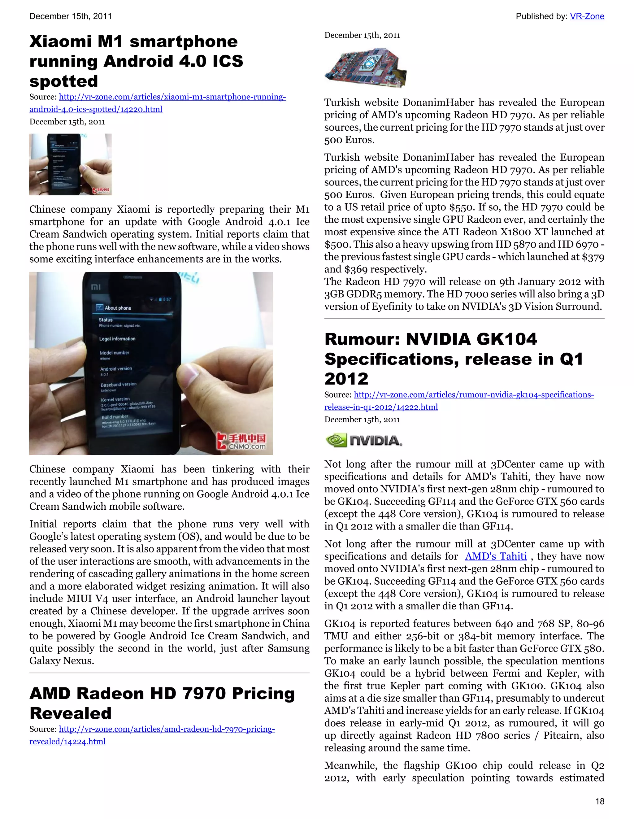 December 15th, 2011                                                                                                   Published by: VR-Zone


Xiaomi M1 smartphone
                                                                    December 15th, 2011


running Android 4.0 ICS
spotted
Source: http://vr-zone.com/articles/xiaomi-m1-smartphone-running-
                                                                    Turkish website DonanimHaber has revealed the European
android-4.0-ics-spotted/14220.html
                                                                    pricing of AMD's upcoming Radeon HD 7970. As per reliable
December 15th, 2011
                                                                    sources, the current pricing for the HD 7970 stands at just over
                                                                    500 Euros.
                                                                    Turkish website DonanimHaber has revealed the European
                                                                    pricing of AMD's upcoming Radeon HD 7970. As per reliable
                                                                    sources, the current pricing for the HD 7970 stands at just over
                                                                    500 Euros. Given European pricing trends, this could equate
Chinese company Xiaomi is reportedly preparing their M1             to a US retail price of upto $550. If so, the HD 7970 could be
smartphone for an update with Google Android 4.0.1 Ice              the most expensive single GPU Radeon ever, and certainly the
Cream Sandwich operating system. Initial reports claim that         most expensive since the ATI Radeon X1800 XT launched at
the phone runs well with the new software, while a video shows      $500. This also a heavy upswing from HD 5870 and HD 6970 -
some exciting interface enhancements are in the works.              the previous fastest single GPU cards - which launched at $379
                                                                    and $369 respectively.
                                                                    The Radeon HD 7970 will release on 9th January 2012 with
                                                                    3GB GDDR5 memory. The HD 7000 series will also bring a 3D
                                                                    version of Eyefinity to take on NVIDIA's 3D Vision Surround.


                                                                    Rumour: NVIDIA GK104
                                                                    Specifications, release in Q1
                                                                    2012
                                                                    Source: http://vr-zone.com/articles/rumour-nvidia-gk104-specifications-
                                                                    release-in-q1-2012/14222.html
                                                                    December 15th, 2011




Chinese company Xiaomi has been tinkering with their                Not long after the rumour mill at 3DCenter came up with
recently launched M1 smartphone and has produced images             specifications and details for AMD's Tahiti, they have now
and a video of the phone running on Google Android 4.0.1 Ice        moved onto NVIDIA's first next-gen 28nm chip - rumoured to
Cream Sandwich mobile software.                                     be GK104. Succeeding GF114 and the GeForce GTX 560 cards
                                                                    (except the 448 Core version), GK104 is rumoured to release
Initial reports claim that the phone runs very well with            in Q1 2012 with a smaller die than GF114.
Google’s latest operating system (OS), and would be due to be
released very soon. It is also apparent from the video that most    Not long after the rumour mill at 3DCenter came up with
of the user interactions are smooth, with advancements in the       specifications and details for AMD's Tahiti , they have now
rendering of cascading gallery animations in the home screen        moved onto NVIDIA's first next-gen 28nm chip - rumoured to
and a more elaborated widget resizing animation. It will also       be GK104. Succeeding GF114 and the GeForce GTX 560 cards
include MIUI V4 user interface, an Android launcher layout          (except the 448 Core version), GK104 is rumoured to release
created by a Chinese developer. If the upgrade arrives soon         in Q1 2012 with a smaller die than GF114.
enough, Xiaomi M1 may become the first smartphone in China          GK104 is reported features between 640 and 768 SP, 80-96
to be powered by Google Android Ice Cream Sandwich, and             TMU and either 256-bit or 384-bit memory interface. The
quite possibly the second in the world, just after Samsung          performance is likely to be a bit faster than GeForce GTX 580.
Galaxy Nexus.                                                       To make an early launch possible, the speculation mentions
                                                                    GK104 could be a hybrid between Fermi and Kepler, with
                                                                    the first true Kepler part coming with GK100. GK104 also
AMD Radeon HD 7970 Pricing                                          aims at a die size smaller than GF114, presumably to undercut
Revealed                                                            AMD's Tahiti and increase yields for an early release. If GK104
                                                                    does release in early-mid Q1 2012, as rumoured, it will go
Source: http://vr-zone.com/articles/amd-radeon-hd-7970-pricing-
                                                                    up directly against Radeon HD 7800 series / Pitcairn, also
revealed/14224.html
                                                                    releasing around the same time.
                                                                    Meanwhile, the flagship GK100 chip could release in Q2
                                                                    2012, with early speculation pointing towards estimated

                                                                                                                                              18
 