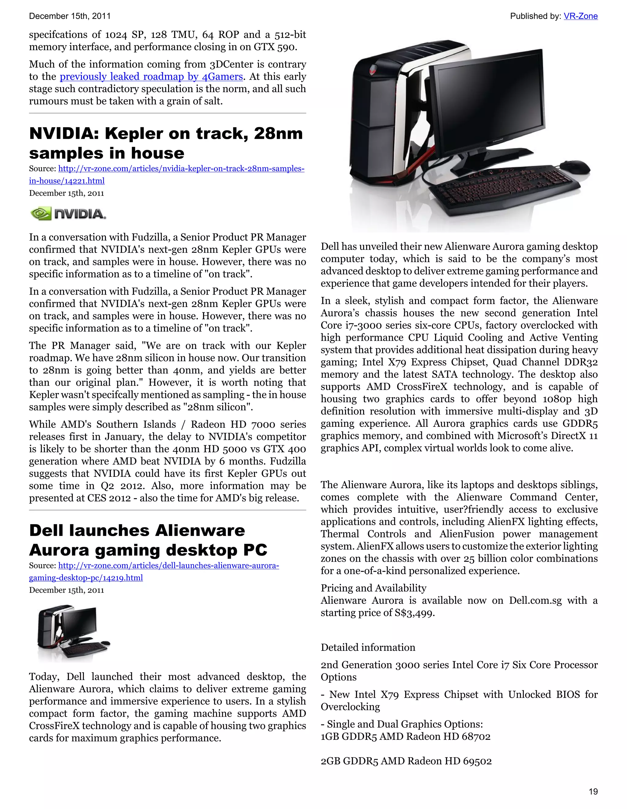 December 15th, 2011                                                                                                   Published by: VR-Zone

specifcations of 1024 SP, 128 TMU, 64 ROP and a 512-bit
memory interface, and performance closing in on GTX 590.
Much of the information coming from 3DCenter is contrary
to the previously leaked roadmap by 4Gamers. At this early
stage such contradictory speculation is the norm, and all such
rumours must be taken with a grain of salt.


NVIDIA: Kepler on track, 28nm
samples in house
Source: http://vr-zone.com/articles/nvidia-kepler-on-track-28nm-samples-
in-house/14221.html
December 15th, 2011




In a conversation with Fudzilla, a Senior Product PR Manager
confirmed that NVIDIA's next-gen 28nm Kepler GPUs were                     Dell has unveiled their new Alienware Aurora gaming desktop
on track, and samples were in house. However, there was no                 computer today, which is said to be the company’s most
specific information as to a timeline of "on track".                       advanced desktop to deliver extreme gaming performance and
                                                                           experience that game developers intended for their players.
In a conversation with Fudzilla, a Senior Product PR Manager
confirmed that NVIDIA's next-gen 28nm Kepler GPUs were                     In a sleek, stylish and compact form factor, the Alienware
on track, and samples were in house. However, there was no                 Aurora’s chassis houses the new second generation Intel
specific information as to a timeline of "on track".                       Core i7-3000 series six-core CPUs, factory overclocked with
                                                                           high performance CPU Liquid Cooling and Active Venting
The PR Manager said, "We are on track with our Kepler                      system that provides additional heat dissipation during heavy
roadmap. We have 28nm silicon in house now. Our transition                 gaming; Intel X79 Express Chipset, Quad Channel DDR32
to 28nm is going better than 40nm, and yields are better                   memory and the latest SATA technology. The desktop also
than our original plan." However, it is worth noting that                  supports AMD CrossFireX technology, and is capable of
Kepler wasn't specifcally mentioned as sampling - the in house             housing two graphics cards to offer beyond 1080p high
samples were simply described as "28nm silicon".                           definition resolution with immersive multi-display and 3D
While AMD's Southern Islands / Radeon HD 7000 series                       gaming experience. All Aurora graphics cards use GDDR5
releases first in January, the delay to NVIDIA's competitor                graphics memory, and combined with Microsoft’s DirectX 11
is likely to be shorter than the 40nm HD 5000 vs GTX 400                   graphics API, complex virtual worlds look to come alive.
generation where AMD beat NVIDIA by 6 months. Fudzilla
suggests that NVIDIA could have its first Kepler GPUs out
some time in Q2 2012. Also, more information may be                        The Alienware Aurora, like its laptops and desktops siblings,
presented at CES 2012 - also the time for AMD's big release.               comes complete with the Alienware Command Center,
                                                                           which provides intuitive, user?friendly access to exclusive
                                                                           applications and controls, including AlienFX lighting effects,
Dell launches Alienware                                                    Thermal Controls and AlienFusion power management
Aurora gaming desktop PC                                                   system. AlienFX allows users to customize the exterior lighting
                                                                           zones on the chassis with over 25 billion color combinations
Source: http://vr-zone.com/articles/dell-launches-alienware-aurora-
                                                                           for a one-of-a-kind personalized experience.
gaming-desktop-pc/14219.html
December 15th, 2011                                                        Pricing and Availability
                                                                           Alienware Aurora is available now on Dell.com.sg with a
                                                                           starting price of S$3,499.


                                                                           Detailed information
                                                                           2nd Generation 3000 series Intel Core i7 Six Core Processor
Today, Dell launched their most advanced desktop, the                      Options
Alienware Aurora, which claims to deliver extreme gaming
                                                                           - New Intel X79 Express Chipset with Unlocked BIOS for
performance and immersive experience to users. In a stylish
                                                                           Overclocking
compact form factor, the gaming machine supports AMD
CrossFireX technology and is capable of housing two graphics               - Single and Dual Graphics Options:
cards for maximum graphics performance.                                    1GB GDDR5 AMD Radeon HD 68702

                                                                           2GB GDDR5 AMD Radeon HD 69502

                                                                                                                                        19
 