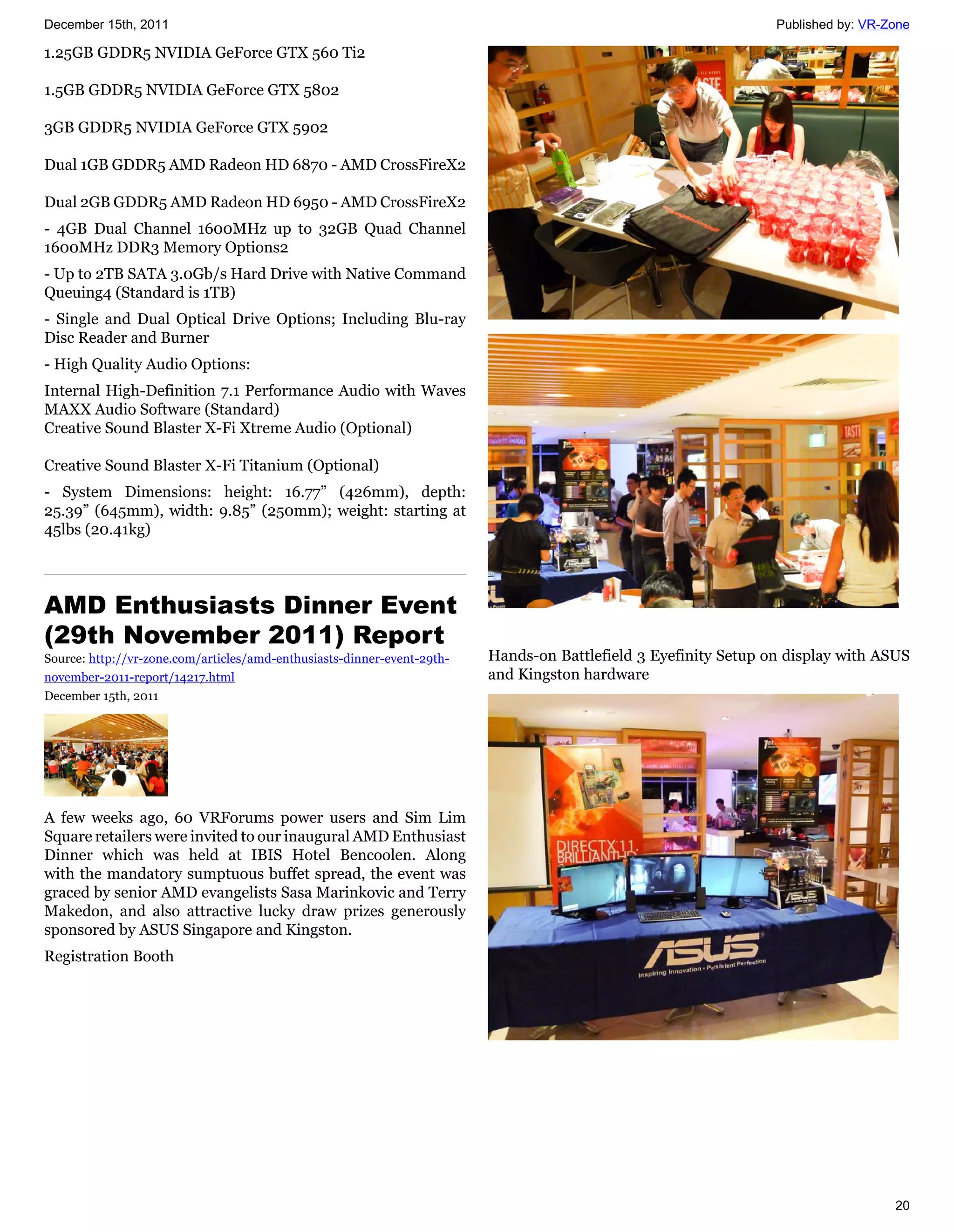 December 15th, 2011                                                                                              Published by: VR-Zone

1.25GB GDDR5 NVIDIA GeForce GTX 560 Ti2

1.5GB GDDR5 NVIDIA GeForce GTX 5802

3GB GDDR5 NVIDIA GeForce GTX 5902

Dual 1GB GDDR5 AMD Radeon HD 6870 - AMD CrossFireX2

Dual 2GB GDDR5 AMD Radeon HD 6950 - AMD CrossFireX2
- 4GB Dual Channel 1600MHz up to 32GB Quad Channel
1600MHz DDR3 Memory Options2
- Up to 2TB SATA 3.0Gb/s Hard Drive with Native Command
Queuing4 (Standard is 1TB)
- Single and Dual Optical Drive Options; Including Blu-ray
Disc Reader and Burner
- High Quality Audio Options:
Internal High-Definition 7.1 Performance Audio with Waves
MAXX Audio Software (Standard)
Creative Sound Blaster X-Fi Xtreme Audio (Optional)

Creative Sound Blaster X-Fi Titanium (Optional)
- System Dimensions: height: 16.77” (426mm), depth:
25.39” (645mm), width: 9.85” (250mm); weight: starting at
45lbs (20.41kg)




AMD Enthusiasts Dinner Event
(29th November 2011) Report
Source: http://vr-zone.com/articles/amd-enthusiasts-dinner-event-29th-   Hands-on Battlefield 3 Eyefinity Setup on display with ASUS
november-2011-report/14217.html                                          and Kingston hardware
December 15th, 2011




A few weeks ago, 60 VRForums power users and Sim Lim
Square retailers were invited to our inaugural AMD Enthusiast
Dinner which was held at IBIS Hotel Bencoolen. Along
with the mandatory sumptuous buffet spread, the event was
graced by senior AMD evangelists Sasa Marinkovic and Terry
Makedon, and also attractive lucky draw prizes generously
sponsored by ASUS Singapore and Kingston.
Registration Booth




                                                                                                                                   20
 