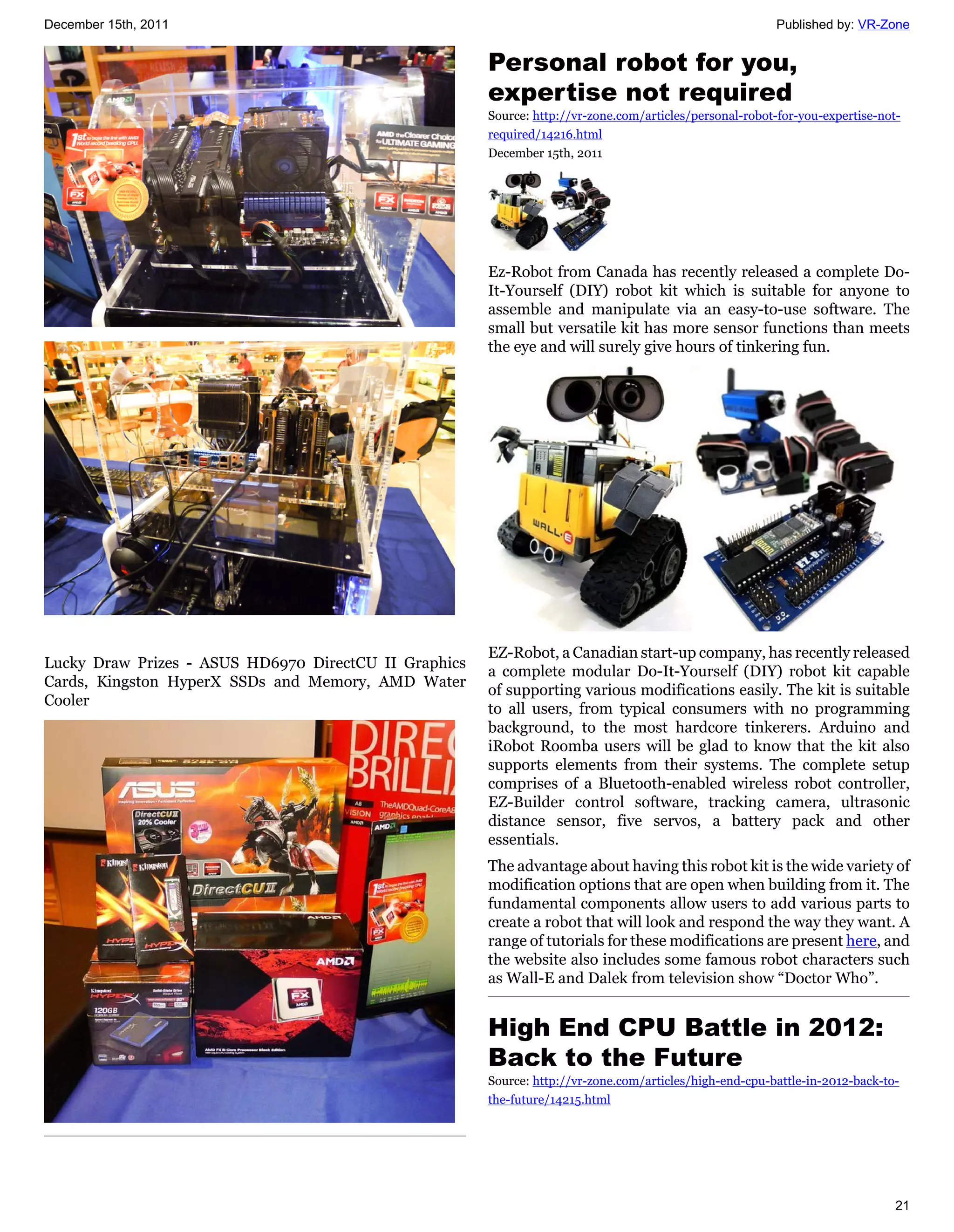 December 15th, 2011                                                                                       Published by: VR-Zone


                                                       Personal robot for you,
                                                       expertise not required
                                                       Source: http://vr-zone.com/articles/personal-robot-for-you-expertise-not-
                                                       required/14216.html
                                                       December 15th, 2011




                                                       Ez-Robot from Canada has recently released a complete Do-
                                                       It-Yourself (DIY) robot kit which is suitable for anyone to
                                                       assemble and manipulate via an easy-to-use software. The
                                                       small but versatile kit has more sensor functions than meets
                                                       the eye and will surely give hours of tinkering fun.




                                                       EZ-Robot, a Canadian start-up company, has recently released
Lucky Draw Prizes - ASUS HD6970 DirectCU II Graphics
                                                       a complete modular Do-It-Yourself (DIY) robot kit capable
Cards, Kingston HyperX SSDs and Memory, AMD Water
                                                       of supporting various modifications easily. The kit is suitable
Cooler
                                                       to all users, from typical consumers with no programming
                                                       background, to the most hardcore tinkerers. Arduino and
                                                       iRobot Roomba users will be glad to know that the kit also
                                                       supports elements from their systems. The complete setup
                                                       comprises of a Bluetooth-enabled wireless robot controller,
                                                       EZ-Builder control software, tracking camera, ultrasonic
                                                       distance sensor, five servos, a battery pack and other
                                                       essentials.
                                                       The advantage about having this robot kit is the wide variety of
                                                       modification options that are open when building from it. The
                                                       fundamental components allow users to add various parts to
                                                       create a robot that will look and respond the way they want. A
                                                       range of tutorials for these modifications are present here, and
                                                       the website also includes some famous robot characters such
                                                       as Wall-E and Dalek from television show “Doctor Who”.


                                                       High End CPU Battle in 2012:
                                                       Back to the Future
                                                       Source: http://vr-zone.com/articles/high-end-cpu-battle-in-2012-back-to-
                                                       the-future/14215.html




                                                                                                                               21
 