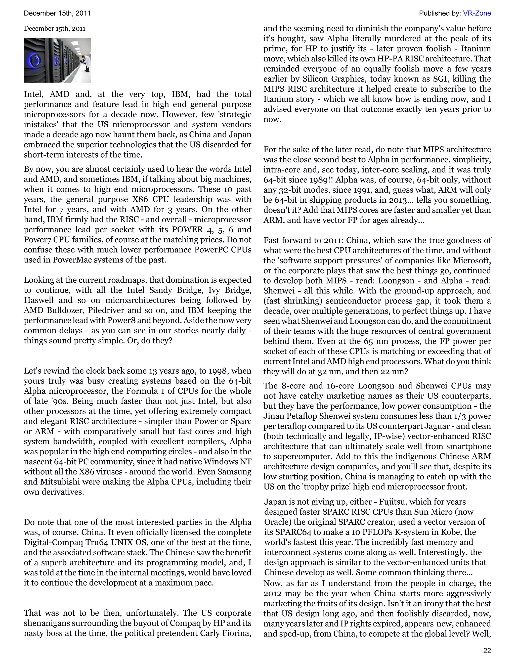 December 15th, 2011                                                                                            Published by: VR-Zone

December 15th, 2011                                               and the seeming need to diminish the company's value before
                                                                  it's bought, saw Alpha literally murdered at the peak of its
                                                                  prime, for HP to justify its - later proven foolish - Itanium
                                                                  move, which also killed its own HP-PA RISC architecture. That
                                                                  reminded everyone of an equally foolish move a few years
                                                                  earlier by Silicon Graphics, today known as SGI, killing the
                                                                  MIPS RISC architecture it helped create to subscribe to the
Intel, AMD and, at the very top, IBM, had the total
                                                                  Itanium story - which we all know how is ending now, and I
performance and feature lead in high end general purpose
                                                                  advised everyone on that outcome exactly ten years prior to
microprocessors for a decade now. However, few 'strategic
                                                                  now.
mistakes' that the US microprocessor and system vendors
made a decade ago now haunt them back, as China and Japan
embraced the superior technologies that the US discarded for
                                                                  For the sake of the later read, do note that MIPS architecture
short-term interests of the time.
                                                                  was the close second best to Alpha in performance, simplicity,
By now, you are almost certainly used to hear the words Intel     intra-core and, see today, inter-core scaling, and it was truly
and AMD, and sometimes IBM, if talking about big machines,        64-bit since 1989!! Alpha was, of course, 64-bit only, without
when it comes to high end microprocessors. These 10 past          any 32-bit modes, since 1991, and, guess what, ARM will only
years, the general purpose X86 CPU leadership was with            be 64-bit in shipping products in 2013... tells you something,
Intel for 7 years, and with AMD for 3 years. On the other         doesn't it? Add that MIPS cores are faster and smaller yet than
hand, IBM firmly had the RISC - and overall - microprocessor      ARM, and have vector FP for ages already...
performance lead per socket with its POWER 4, 5, 6 and
Power7 CPU families, of course at the matching prices. Do not     Fast forward to 2011: China, which saw the true goodness of
confuse these with much lower performance PowerPC CPUs            what were the best CPU architectures of the time, and without
used in PowerMac systems of the past.                             the 'software support pressures' of companies like Microsoft,
                                                                  or the corporate plays that saw the best things go, continued
Looking at the current roadmaps, that domination is expected      to develop both MIPS - read: Loongson - and Alpha - read:
to continue, with all the Intel Sandy Bridge, Ivy Bridge,         Shenwei - all this while. With the ground-up approach, and
Haswell and so on microarchitectures being followed by            (fast shrinking) semiconductor process gap, it took them a
AMD Bulldozer, Piledriver and so on, and IBM keeping the          decade, over multiple generations, to perfect things up. I have
performance lead with Power8 and beyond. Aside the now very       seen what Shenwei and Loongson can do, and the commitment
common delays - as you can see in our stories nearly daily -      of their teams with the huge resources of central government
things sound pretty simple. Or, do they?                          behind them. Even at the 65 nm process, the FP power per
                                                                  socket of each of these CPUs is matching or exceeding that of
                                                                  current Intel and AMD high end processors. What do you think
Let's rewind the clock back some 13 years ago, to 1998, when      they will do at 32 nm, and then 22 nm?
yours truly was busy creating systems based on the 64-bit
                                                                  The 8-core and 16-core Loongson and Shenwei CPUs may
Alpha microprocessor, the Formula 1 of CPUs for the whole
                                                                  not have catchy marketing names as their US counterparts,
of late '90s. Being much faster than not just Intel, but also
                                                                  but they have the performance, low power consumption - the
other processors at the time, yet offering extremely compact
                                                                  Jinan Petaflop Shenwei system consumes less than 1/3 power
and elegant RISC architecture - simpler than Power or Sparc
                                                                  per teraflop compared to its US counterpart Jaguar - and clean
or ARM - with comparatively small but fast cores and high
                                                                  (both technically and legally, IP-wise) vector-enhanced RISC
system bandwidth, coupled with excellent compilers, Alpha
                                                                  architecture that can ultimately scale well from smartphone
was popular in the high end computing circles - and also in the
                                                                  to supercomputer. Add to this the indigenous Chinese ARM
nascent 64-bit PC community, since it had native Windows NT
                                                                  architecture design companies, and you'll see that, despite its
without all the X86 viruses - around the world. Even Samsung
                                                                  low starting position, China is managing to catch up with the
and Mitsubishi were making the Alpha CPUs, including their
                                                                  US on the 'trophy prize' high end microprocessor front.
own derivatives.
                                                                  Japan is not giving up, either - Fujitsu, which for years
                                                                  designed faster SPARC RISC CPUs than Sun Micro (now
Do note that one of the most interested parties in the Alpha      Oracle) the original SPARC creator, used a vector version of
was, of course, China. It even officially licensed the complete   its SPARC64 to make a 10 PFLOPs K-system in Kobe, the
Digital-Compaq Tru64 UNIX OS, one of the best at the time,        world's fastest this year. The incredibly fast memory and
and the associated software stack. The Chinese saw the benefit    interconnect systems come along as well. Interestingly, the
of a superb architecture and its programming model, and, I        design approach is similar to the vector-enhanced units that
was told at the time in the internal meetings, would have loved   Chinese develop as well. Some common thinking there...
it to continue the development at a maximum pace.                 Now, as far as I understand from the people in charge, the
                                                                  2012 may be the year when China starts more aggressively
                                                                  marketing the fruits of its design. Isn't it an irony that the best
That was not to be then, unfortunately. The US corporate          that US design long ago, and then foolishly discarded, now,
shenanigans surrounding the buyout of Compaq by HP and its        many years later and IP rights expired, appears new, enhanced
nasty boss at the time, the political pretendent Carly Fiorina,   and sped-up, from China, to compete at the global level? Well,
                                                                                                                                  22
 
