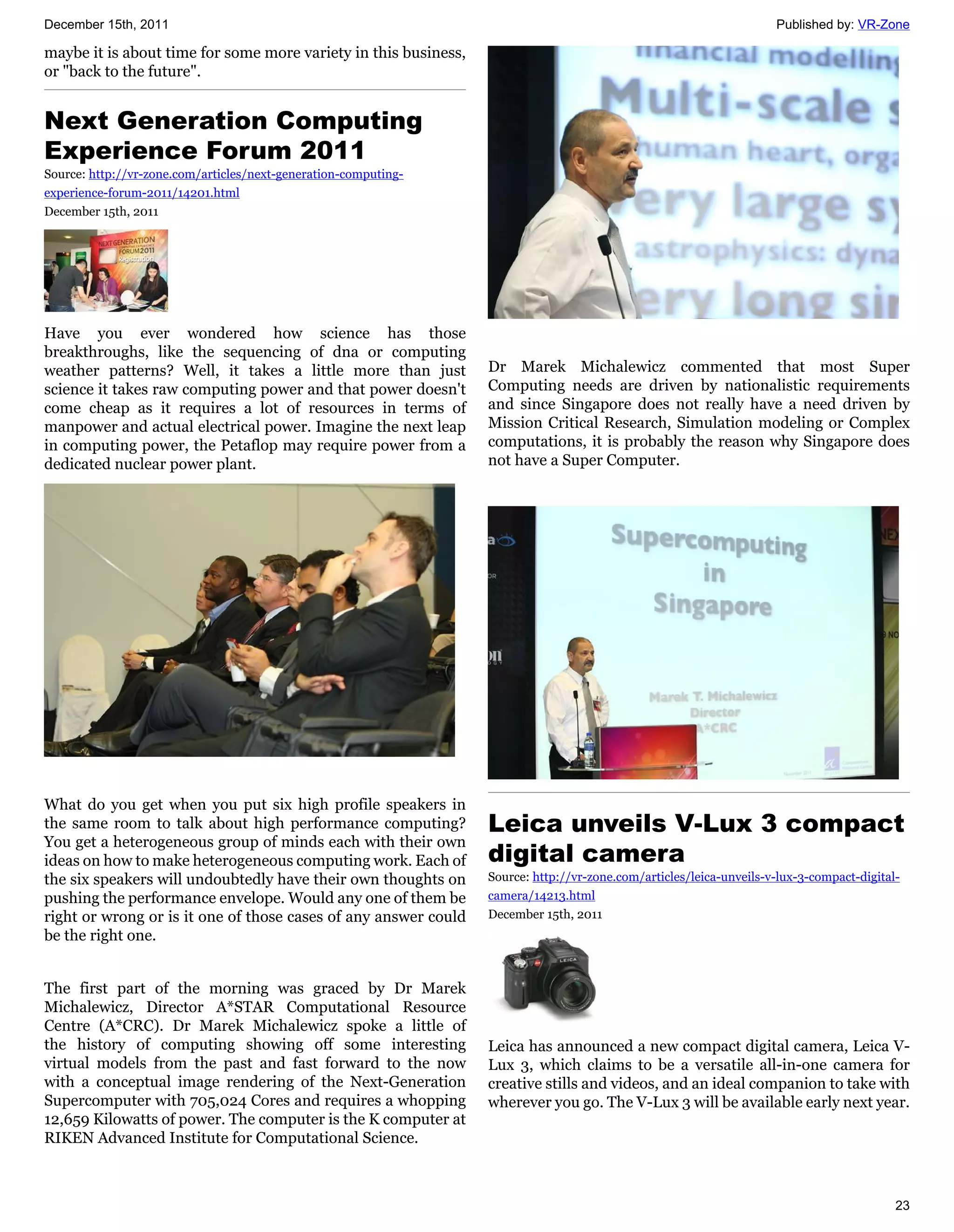 December 15th, 2011                                                                                                 Published by: VR-Zone

maybe it is about time for some more variety in this business,
or "back to the future".


Next Generation Computing
Experience Forum 2011
Source: http://vr-zone.com/articles/next-generation-computing-
experience-forum-2011/14201.html
December 15th, 2011




Have you ever wondered how science has those
breakthroughs, like the sequencing of dna or computing
weather patterns? Well, it takes a little more than just         Dr Marek Michalewicz commented that most Super
science it takes raw computing power and that power doesn't      Computing needs are driven by nationalistic requirements
come cheap as it requires a lot of resources in terms of         and since Singapore does not really have a need driven by
manpower and actual electrical power. Imagine the next leap      Mission Critical Research, Simulation modeling or Complex
in computing power, the Petaflop may require power from a        computations, it is probably the reason why Singapore does
dedicated nuclear power plant.                                   not have a Super Computer.




What do you get when you put six high profile speakers in
the same room to talk about high performance computing?          Leica unveils V-Lux 3 compact
You get a heterogeneous group of minds each with their own
ideas on how to make heterogeneous computing work. Each of       digital camera
the six speakers will undoubtedly have their own thoughts on     Source: http://vr-zone.com/articles/leica-unveils-v-lux-3-compact-digital-
pushing the performance envelope. Would any one of them be       camera/14213.html
right or wrong or is it one of those cases of any answer could   December 15th, 2011
be the right one.


The first part of the morning was graced by Dr Marek
Michalewicz, Director A*STAR Computational Resource
Centre (A*CRC). Dr Marek Michalewicz spoke a little of
the history of computing showing off some interesting            Leica has announced a new compact digital camera, Leica V-
virtual models from the past and fast forward to the now         Lux 3, which claims to be a versatile all-in-one camera for
with a conceptual image rendering of the Next-Generation         creative stills and videos, and an ideal companion to take with
Supercomputer with 705,024 Cores and requires a whopping         wherever you go. The V-Lux 3 will be available early next year.
12,659 Kilowatts of power. The computer is the K computer at
RIKEN Advanced Institute for Computational Science.



                                                                                                                                          23
 