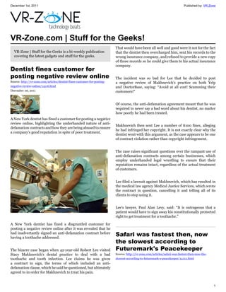 December 1st, 2011                                                                                                           Published by: VR-Zone




VR-Zone.com | Stuff for the Geeks!
                                                                          That would have been all well and good were it not for the fact
  VR-Zone | Stuff for the Geeks is a bi-weekly publication                that the dentist then overcharged him, sent his records to the
  covering the latest gadgets and stuff for the geeks.                    wrong insurance company, and refused to provide a new copy
                                                                          of those records so he could give them to his actual insurance
                                                                          company.
Dentist fines customer for
posting negative review online                                            The incident was so bad for Lee that he decided to post
Source: http://vr-zone.com/articles/dentist-fines-customer-for-posting-   a negative review of Makhnevich's practice on both Yelp
negative-review-online/14116.html                                         and DoctorBase, saying: “Avoid at all cost! Scamming their
December 1st, 2011                                                        customers!”


                                                                          Of course, the anti-defamation agreement meant that he was
                                                                          required to never say a bad word about his dentist, no matter
                                                                          how poorly he had been treated.
A New York dentist has fined a customer for posting a negative
review online, highlighting the underhanded nature of anti-
                                                                          Makhnevich then sent Lee a number of $100 fines, alleging
defamation contracts and how they are being abused to ensure
                                                                          he had infringed her copyright. It is not exactly clear why the
a company's good reputation in spite of poor treatment.
                                                                          dentist went with this argument, as the case appears to be one
                                                                          of contract violation rather than copyright infringement.


                                                                          The case raises significant questions over the rampant use of
                                                                          anti-defamation contracts among certain businesses, which
                                                                          employ underhanded legal wrestling to ensure that their
                                                                          reputation remains intact, regardless of the actual treatment
                                                                          of customers.


                                                                          Lee filed a lawsuit against Makhnevich, which has resulted in
                                                                          the medical law agency Medical Justice Services, which wrote
                                                                          the contract in question, cancelling it and telling all of its
                                                                          clients to stop using it.


                                                                          Lee's lawyer, Paul Alan Levy, said: “It is outrageous that a
                                                                          patient would have to sign away his constitutionally protected
                                                                          right to get treatment for a toothache.”

A New York dentist has fined a disgruntled customer for
posting a negative review online after it was revealed that he
had inadvertantly signed an anti-defamation contract before
having a toothache addressed.
                                                                          Safari was fastest then, now
                                                                          the slowest according to
The bizarre case began when 42-year-old Robert Lee visited                Futuremark's Peacekeeper
Stacy Makhnevich's dental practice to deal with a bad                     Source: http://vr-zone.com/articles/safari-was-fastest-then-now-the-
toothache and tooth infection. Lee claims he was given                    slowest-according-to-futuremark-s-peacekeeper/14112.html
a contract to sign, the terms of which included an anti-
defamation clause, which he said he questioned, but ultimately
agreed to in order for Makhnevich to treat his pain.


                                                                                                                                                 1
 