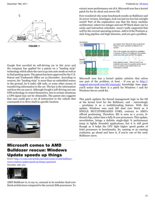 December 19th, 2011                                                                                                  Published by: VR-Zone

                                                                        extract more performance out of it, Microsoft now has a kernel
                                                                        patch for for its client and server OS.
                                                                        Ever wondered why some benchmark results on Bulldozer and
                                                                        its server version, Interlagos, look not just too low but outright
                                                                        weird? Part of the explanation was that the fancy modular
                                                                        architecture, where two integer and one FP block share one L2
                                                                        cache and instruction scheduler, wasn't really supported that
                                                                        well by the current operating systems. Add to it the Pentium 4-
                                                                        style long pipeline and high latencies, and you got a problem.




Google first unveiled its self-driving car in Oct 2010 and
the company has applied for a patent on a "landing strip"
technology which allow the cars to go into auto mode as well as
to find parking spots. The patent has been approved by the U.S.
Patent and Trademark Office on 13 December. According to                Microsoft now has a kernel update solution that solves
sources, the "landing strip" is more than an embedded sensor            one part of the problem, at least - if you go to http://
in the ground, be it radio, QR code, or some other means of             support.microsoft.com/kb/2592546/ knowledge base page,
transferring information to the car. The key is the information         you'll notice that there is a patch for Windows 7 and for
and how the car uses it. Although Google's self-driving cars use        Windows Server 2008 R2.
GPS technology to orient themselves, but in certain situations
a GPS signal may not be obtainable. The patent also suggests
that user could give a set of instruction to the vehicle that           This patch updates the thread management logic in the OS
commands it to drive itself to specific location.                       at the kernel level for the Bulldozer, and - interestingly
                                                                        - proclaims it as a multithreading feature. With this
                                                                        update, Windows sees each BD dual core block as A
                                                                        SINGLE MULTITHREADED CORE, contrary to AMD's
                                                                        official positioning. Therefore, BD is seen as a 4-core, 8-
                                                                        thread chip, rather than a fully 8-core processors. This update,
                                                                        nevertheless, brings a definite single-digit % performance
                                                                        jump in lightly threaded applications, but it is still good
                                                                        though as it helps the CPU fight higher speed grades of
                                                                        Intel processors in benchmarks. So, naming or no naming
                                                                        confusion, go ahead and have it, if you're one of the early
                                                                        Bulldozer users.



Microsoft comes to AMD
Bulldozer rescue: Windows
Update speeds up things
Source: http://vr-zone.com/articles/microsoft-comes-to-amd-bulldozer-
rescue-windows-update-speeds-up-things/14256.html
December 19th, 2011




AMD Bulldozer is, to say so, unusual in its modular dual-core
block architecture compared to the current X86 processors. To



                                                                                                                                       21
 