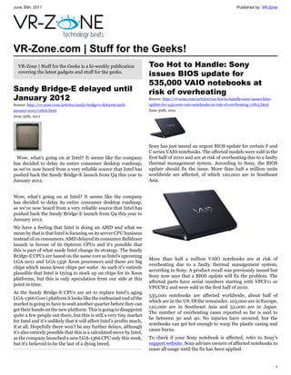 June 30th, 2011                                                                                                           Published by: VR-Zone




VR-Zone.com | Stuff for the Geeks!
  VR-Zone | Stuff for the Geeks is a bi-weekly publication              Too Hot to Handle: Sony
  covering the latest gadgets and stuff for the geeks.
                                                                        issues BIOS update for
                                                                        535,000 VAIO notebooks at
Sandy Bridge-E delayed until                                            risk of overheating
January 2012                                                            Source: http://vr-zone.com/articles/too-hot-to-handle-sony-issues-bios-
Source: http://vr-zone.com/articles/sandy-bridge-e-delayed-until-       update-for-535-000-vaio-notebooks-at-risk-of-overheating/12815.html
january-2012/12816.html                                                 June 30th, 2011
June 30th, 2011




                                                                        Sony has just issued an urgent BIOS update for certain F and
                                                                        C series VAIO notebooks. The affected models were sold in the
 Wow, what's going on at Intel? It seems like the company               first half of 2010 and are at risk of overheating due to a faulty
has decided to delay its entire consumer desktop roadmap,               thermal management system. According to Sony, the BIOS
as we've now heard from a very reliable source that Intel has           update should fix the issue. More than half a million units
pushed back the Sandy Bridge-E launch from Q4 this year to              worldwide are affected, of which 120,000 are in Southeast
January 2012.                                                           Asia.


Wow, what's going on at Intel? It seems like the company
has decided to delay its entire consumer desktop roadmap,
as we've now heard from a very reliable source that Intel has
pushed back the Sandy Bridge-E launch from Q4 this year to
January 2012.
We have a feeling that Intel is doing an AMD and what we
mean by that is that Intel is focusing on its server CPU business
instead of on consumers. AMD delayed its consumer Bulldozer
launch in favour of its Opteron CPUs and it's possible that
this is part of what made Intel change its strategy. The Sandy
Bridge-E CPUs are based on the same core as Intel's upcoming
                                                                        More than half a million VAIO notebooks are at risk of
LGA-2011 and LGA-1356 Xeon processors and these are big
                                                                        overheating due to a faulty thermal management system,
chips which mean fewer chips per wafer. As such it's entirely
                                                                        according to Sony. A product recall was previously issued but
plausible that Intel is trying to stock up on chips for its Xeon
                                                                        Sony now says that a BIOS update will fix the problem. The
platforms, but this is only speculation from our side at this
                                                                        affected parts have serial numbers starting with VPCF11 or
point in time.
                                                                        VPCCW2 and were sold in the first half of 2010.
As the Sandy Bridge-E CPUs are set to replace Intel's aging
                                                                        535,000 notebooks are affected worldwide, about half of
LGA-1366 Core i platform it looks like the enthusiast end of the
                                                                        which are in the US. Of the remainder, 103,000 are in Europe,
market is going to have to wait another quarter before they can
                                                                        120,000 are in Southeast Asia and 52,000 are in Japan.
get their hands on the new platform. This is going to disappoint
                                                                        The number of overheating cases reported so far is said to
quite a few people out there, but this is still a very tiny market
                                                                        be between 30 and 40. No injuries have occured, but the
for Intel and it's unlikely that it will affect Intel's profits much,
                                                                        notebooks can get hot enough to warp the plastic casing and
if at all. Hopefully there won't be any further delays, although
                                                                        cause burns.
it's also entirely possible that this is a calculated move by Intel,
as the company launched a new LGA-1366 CPU only this week,              To check if your Sony notebook is affected, refer to Sony's
but it's believed to be the last of a dying breed.                      support website. Sony advises owners of affected notebooks to
                                                                        cease all usage until the fix has been applied.


                                                                                                                                                  1
 