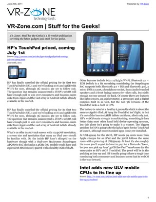 June 20th, 2011                                                                                                       Published by: VR-Zone




VR-Zone.com | Stuff for the Geeks!
  VR-Zone | Stuff for the Geeks is a bi-weekly publication
  covering the latest gadgets and stuff for the geeks.


HP's TouchPad priced, coming
July 1st
Source: http://vr-zone.com/articles/hp-s-touchpad-priced-coming-
july-1st/12703.html
June 20th, 2011




                                                                   Other features include 802.11a/b/g/n Wi-Fi, Bluetooth 2.1 +
HP has finally unveiled the official pricing for its first two     EDR (which is a bit surprising considering the Snapdragon
TouchPad tablet SKUs and we're looking at 16 and 32GB with         SoC supports both Bluetooth 3.0 + HS and Bluetooth 4.0), a
Wi-Fi for now, although 3G models are set to follow suit.          micro USB 2.0 port, a headphone socket, Beats Audio branded
The question that remains unanswered is if HP's webOS will         speakers and a front facing camera for video calls, but oddly
have enough pull to win over consumers and business users          enough not one around the back. Of course there are features
alike from Apple and the vast array of Android tablets already     like light sensors, an accelerometer, a gyroscope and a digital
available in the market.                                           compass built in as well, but the non 3G versions of the
                                                                   TouchPad lacks a built in GPS.
HP has finally unveiled the official pricing for its first two     The battery is rated at a healthy 6,300mAh which is about the
TouchPad tablet SKUs and we're looking at 16 and 32GB with         same as Apple's iPad. At 740g the TouchPad isn't light; in fact
Wi-Fi for now, although 3G models are set to follow suit.          it's one of the heaviest ARM tablets out there, albeit only just.
The question that remains unanswered is if HP's webOS will         HP's webOS main strength is multitasking, something it does
have enough pull to win over consumers and business users          better than most other hand held device operating systems,
alike from Apple and the vast array of Android tablets already     but this alone isn't going to make it a winner. The biggest
available in the market.                                           problem for HP is going to be the lack of apps for the TouchPad
                                                                   at launch, although most standard apps come pre-installed.
What's on offer is a 9.7-inch screen with 1024x768 resolution,
a screen size and resolution that many an iPad user should         At US$499.99 for the 16GB, HP wants 99 cents more than
be familiar with. On the inside HP hasn't skimped on the           Apple charges for an iPad and the 32GB follows the same
hardware though with a dual-core Qualcomm Snapdragon               route with a price tag of US$599.99. At least it's also roughly
APQ8060 SoC clocked at 1.2GHz (3G models would have and            the same you'd expect to have to pay for a Motorola Xoom,
equivalent MSM model) paired with a healthy 1GB of RAM.            but you can pick up Asus' 32GB Eee Pad Transformer for the
                                                                   same price as HP's 16GB TouchPad. The proof will be in the
                                                                   pudding as they say and HP is really going to have a tough time
                                                                   convincing both consumers and business users that its webOS
                                                                   is the way forward.


                                                                   Intel adds new ULV mobile
                                                                   CPUs to its line up
                                                                   Source: http://vr-zone.com/articles/intel-adds-new-ulv-mobile-cpus-to-its-
                                                                   line-up/12702.html




                                                                                                                                            1
 