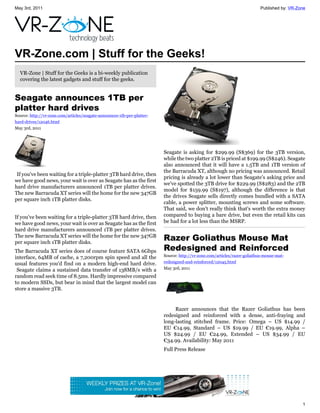 May 3rd, 2011                                                                                                             Published by: VR-Zone




VR-Zone.com | Stuff for the Geeks!
  VR-Zone | Stuff for the Geeks is a bi-weekly publication
  covering the latest gadgets and stuff for the geeks.


Seagate announces 1TB per
platter hard drives
Source: http://vr-zone.com/articles/seagate-announces-1tb-per-platter-
hard-drives/12046.html
May 3rd, 2011




                                                                         Seagate is asking for $299.99 (S$369) for the 3TB version,
                                                                         while the two platter 2TB is priced at $199.99 (S$246). Seagate
                                                                         also announced that it will have a 1.5TB and 1TB version of
                                                                         the Barracuda XT, although no pricing was announced. Retail
 If you've been waiting for a triple-platter 3TB hard drive, then
                                                                         pricing is already a lot lower than Seagate's asking price and
we have good news, your wait is over as Seagate has as the first
                                                                         we've spotted the 3TB drive for $229.99 (S$283) and the 2TB
hard drive manufacturers announced 1TB per platter drives.
                                                                         model for $159.99 (S$197), although the difference is that
The new Barracuda XT series will the home for the new 347GB
                                                                         the drives Seagate sells directly comes bundled with a SATA
per square inch 1TB platter disks.
                                                                         cable, a power splitter, mounting screws and some software.
                                                                         That said, we don't really think that's worth the extra money
If you've been waiting for a triple-platter 3TB hard drive, then         compared to buying a bare drive, but even the retail kits can
we have good news, your wait is over as Seagate has as the first         be had for a lot less than the MSRP.
hard drive manufacturers announced 1TB per platter drives.
The new Barracuda XT series will the home for the new 347GB
per square inch 1TB platter disks.
                                                                         Razer Goliathus Mouse Mat
The Barracuda XT series does of course feature SATA 6Gbps                Redesigned and Reinforced
interface, 64MB of cache, a 7,200rpm spin speed and all the              Source: http://vr-zone.com/articles/razer-goliathus-mouse-mat-
usual features you'd find on a modern high-end hard drive.               redesigned-and-reinforced/12045.html
 Seagate claims a sustained data transfer of 138MB/s with a              May 3rd, 2011
random read seek time of 8.5ms. Hardly impressive compared
to modern SSDs, but bear in mind that the largest model can
store a massive 3TB.


                                                                              Razer announces that the Razer Goliathus has been
                                                                         redesigned and reinforced with a dense, anti-fraying and
                                                                         long-lasting stitched frame. Price: Omega – US $14.99 /
                                                                         EU €14.99, Standard – US $19.99 / EU €19.99, Alpha –
                                                                         US $24.99 / EU €24.99, Extended – US $34.99 / EU
                                                                         €34.99. Availability: May 2011
                                                                         Full Press Release




                                                                                                                                             1
 