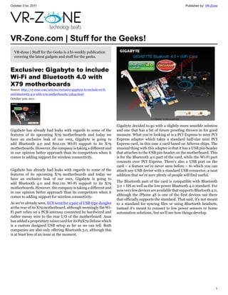 October 31st, 2011                                                                                                    Published by: VR-Zone




VR-Zone.com | Stuff for the Geeks!
  VR-Zone | Stuff for the Geeks is a bi-weekly publication
  covering the latest gadgets and stuff for the geeks.


Exclusive: Gigabyte to include
Wi-Fi and Bluetooth 4.0 with
X79 motherboards
Source: http://vr-zone.com/articles/exclusive-gigabyte-to-include-wi-fi-
and-bluetooth-4.0-with-x79-motherboards/13844.html
October 31st, 2011




                                                                           Gigabyte decided to go with a slightly more sensible solution
Gigabyte has already had leaks with regards to some of the                 and one that has a bit of future proofing thrown in for good
features of its upcoming X79 motherboards and today we                     measure. What you're looking at is a PCI Express to mini PCI
have an exclusive leak of our own, Gigabyte is going to                    Express adapter which takes a standard half-size mini PCI
add Bluetooth 4.0 and 802.11n Wi-Fi support to its X79                     Express card, in this case a card based on Atheros chips. The
motherboards. However, the company is taking a different and               unusual thing with this adapter is that it has a USB pin-header
in our opinion better approach than its competitors when it                that attaches to the USB pin-header on the motherboard. This
comes to adding support for wireless connectivity.                         is for the Bluetooth 4.0 part of the card, while the Wi-Fi part
                                                                           connects over PCI Express. There's also a USB port on the
                                                                           card – a feature we've never seen before – to which you can
Gigabyte has already had leaks with regards to some of the                 attach any USB device with a standard USB connector, a neat
features of its upcoming X79 motherboards and today we                     addition that we're sure plenty of people will find useful.
have an exclusive leak of our own, Gigabyte is going to
                                                                           The Bluetooth part of the card is compatible with Bluetooth
add Bluetooth 4.0 and 802.11n Wi-Fi support to its X79
                                                                           3.0 + HS as well as the low power Bluetooth 4.0 standard. For
motherboards. However, the company is taking a different and
                                                                           now very few devices are available that supports Bluetooth 4.0,
in our opinion better approach than its competitors when it
                                                                           although the iPhone 4S is one of the first devices out there
comes to adding support for wireless connectivity.
                                                                           that officially supports the standard. That said, it's not meant
As we've already seen, ECS went for a pair of USB type dongles             to a standard for syncing files or using Bluetooth headsets,
at the rear of its X79 motherboard, although seemingly the Wi-             instead it's meant to connect to low power sensors or home
Fi part relies on a PCB antenna connected by hardwired and                 automation solutions, but we'll see how things develop.
rather messy wire to the rear I/O of the motherboard. Asus
has added a proprietary raiser card for its P9X79 Deluxe which
is a custom designed USB setup as far as we can tell. Both
companies are also only offering Bluetooth 3.0, although this
is at least less of an issue at the moment.




                                                                                                                                         1
 