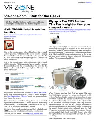 October 5th, 2011                                                                                                       Published by: VR-Zone




VR-Zone.com | Stuff for the Geeks!
  VR-Zone | Stuff for the Geeks is a bi-weekly publication            Olympus Pen E-P3 Review:
  covering the latest gadgets and stuff for the geeks.
                                                                      This Pen is mightier than your
                                                                      compact camera
AMD FX-6100 listed in e-tailer                                        Source: http://vr-zone.com/articles/olympus-pen-e-p3-review-this-pen-is-

bundles                                                               mightier-than-your-compact-camera/13611.html
                                                                      October 5th, 2011
Source: http://vr-zone.com/articles/amd-fx-6100-listed-in-e-tailer-
bundles/13690.html
October 5th, 2011




                                                                       The Olympus Pen E-P3 is one of the three cameras that were
                                                                      announced in Singapore at an event at end June this year,
                                                                      and boasts the world's fastest autofocusing (AF) via Frequency
One of the top American e-tailers, TigerDirect, has revealed          Acceleration Sensor AF system and a lens incorporating the
AMD's upcoming FX-6100 as part of several bundles - ranging           MSC (Movie and Still Compatible) mechanism. In this review,
from motherboard to full system bundles. The price for the            VR-Zone have a hands-on the new micro four-thirds camera
FX-6100 is listed as $189. Not surprisingly, the FX-6100 is not       and see if it shoots as well as it looks.
listed individually.
One of the top American e-tailers, TigerDirect, has revealed
AMD's upcoming FX-6100 as part of several bundles - ranging
from motherboard to full system bundles. The price for the
FX-6100 is listed as $189. Not surprisingly, the FX-6100 is not
listed individually.




Interestingly, some bundles, such as MSI 990FX + FX-6100,             When Olympus launched their first Pen series E-P1 micro
claim to be shipping as early as "within 24 hours". However,          four-thirds digital camera in 2009, it garnered many favorable
the Asus Sabertooth + FX-6100 bundle has a more realistic             reviews. And based on the success of their new line of micro
time frame of 7-21 days.                                              four-third products, the camera manufacturer has unveiled
Since there is no individual listing, there are no detailed           the Olympus Pen E-P3 which is one of the latest models
specifications mentioned for FX-6100. However, the heading            in the Pen series announced this year. The E-P3 resembles
itself reveals a 3.3 GHz base clock, 14MB total cache and a 95W       its elder siblings, the E-P2 and E-P1, though it comes with
TDP - all in accordance with reports thus far.                        few improvements overall. The camera claims to incorporate
                                                                      the world's fastest autofocusing, achieved with the FAST
Of course, these bundle publications are likely to be in breach
                                                                      (Frequency Acceleration Sensor) AF system, and features
of NDAs and may be taken down from the website soon.
                                                                      12.3-megapixel High Speed Live MOS Sensor with 1080i
Till then, you can review a list of FX-6100 bundles here.             full high definition movie compatibility and high ISO 12,800
                                                                      sensitivity.
                                                                      Here's a look at the E-P3 specification,
                                                                                                                                                 1
 