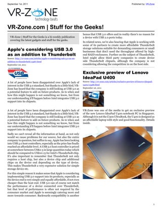 September 1st, 2011                                                                                                        Published by: VR-Zone




VR-Zone.com | Stuff for the Geeks!
                                                                         bonus that USB 3.0 offers and in reality there's no reason for
  VR-Zone | Stuff for the Geeks is a bi-weekly publication               a device with USB 2.0 ports today.
  covering the latest gadgets and stuff for the geeks.
                                                                         In related news, we're also hearing that Apple is working with
                                                                         some of its partners to create more affordable Thunderbolt
Apple's considering USB 3.0                                              storage solutions suitable for demanding consumers or small
                                                                         businesses that don't need the throughput offered by high-
as an addition to Thunderbolt                                            end RAID enclosures. Further on the subject of Thunderbolt,
Source: http://vr-zone.com/articles/apple-s-considering-usb-3.0-as-an-   Intel might allow third party companies to create device
addition-to-thunderbolt/13467.html                                       side Thunderbolt chipsets, although the company is not
September 1st, 2011                                                      considering allowing the competition in on the host side.


                                                                         Exclusive preview of Lenovo
                                                                         IdeaPad U400
A lot of people have been disappointed over Apple's lack of              Source: http://vr-zone.com/articles/exclusive-preview-of-lenovo-ideapad-
interest in the USB 3.0 standard, but thanks to a little bird, VR-       u400/13466.html
Zone has heard that the company is still looking at USB 3.0 as           September 1st, 2011
a potential feature to add on future products. As to when and
how this might happen is not something we know, but from
our understanding it'll happen before Intel integrates USB 3.0
support into its chipsets.


A lot of people have been disappointed over Apple's lack of              VR-Zone was one of the media to get an exclusive preview
interest in the USB 3.0 standard, but thanks to a little bird, VR-       of the new Lenovo IdeaPad U400 notebook PC in Singapore.
Zone has heard that the company is still looking at USB 3.0 as           Although it is not the U300 UltraBook, the U400 is designed as
a potential feature to add on future products. As to when and            an affordable laptop with style and good functionality. Details
how this might happen is not something we know, but from                 inside.
our understanding it'll happen before Intel integrates USB 3.0
support into its chipsets.
Sadly we can't reveal all the information at hand, as not only
would we cause problems for our source, but also the entire
company in question, but suffice to say, Apple has been looking
into USB 3.0 host controllers, especially as the price has finally
reached an affordable level. A USB 3.0 host controller is priced
at somewhere between US$2-3 in large quantities today which
should be compared to US$10-15 for Intel's Thunderbolt chip.
It's also important to remember that Thunderbolt not only
requires a host chip, but also a device chip and additional
chips on the device end depending on the type of device.
This makes Thunderbolt a very expensive solution for simple
storage device etc.
For this simple reason it makes sense that Apple is considering
implementing USB 3.0 support into its products, especially as
the device end is very simple and equally affordable, if not even
cheaper than the host end. USB 3.0 can of course not match
the performance of a device connected over Thunderbolt,
but that level of performance is often not required by the
consumer market and Apple is seemingly catering more and
more towards consumer. Backwards compatibility is another


                                                                                                                                                    1
 