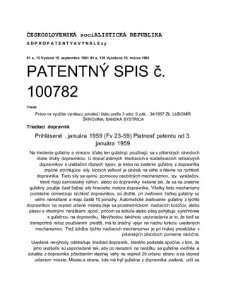 ČESKOSLOVENSKÁ sociALISTICKÁ REPUBLIKA
A D P R O P A T E N T Y A V Y N À L E z y
81 e, 12 Vydané 15. septembra 1961 81 e, 129 Vyložené 15. marca 1961
PATENTNÝ SPIS č.
100782
Trieda
Právo na využitie vynálezu prináleží štátu podľa 3 odst. 6 zák. . 34/1957 Zb. LUBOMÍR
ŠKROVINA, BANSKÁ BYSTRICA
Triediaci dopravník
Prihlásené . januára 1959 (Fv 23-59) Platnosť patentu od 3.
januára 1959
Na triedenie guľatiny a výrezov (ďalej len guľatiny) používajú sa v piliarskych závodoch
rôzne druhy dopravníkov. U dosiaľ známych triediacich a rozdeľovacích reťazových
dopravníkov s unášačmi rôznych typov, je treba na zvalenie guľatiny z dopravníka
značné zrýchlujúce sily, ktorých veľkosť je závislá na váhe a hlavne na rýchlosti
dopravníka. Tieto sily sa vyvinú pomocou osobitných mechanizmov, tzv. vyrážačov,
ktoré majú samostatný náhon, alebo sú dopravníky riešené tak, že sa na zvalenie
guľatiny použije časť ťažnej sily hnacieho motora dopravníka. Všetky tieto mechanizmy
podstatne obmedzujú rýchlosť dopravníkov, sú zložité, pri zvaľovaní ťažkej guľatiny sú
veľmi namáhané a majú časté 10 poruchy. Automatické zvaľovanie guľatiny z týchto
dopravníkov na vopred určené miesta deje sa prostredníctvom riadiacích kotúčov, alebo
pásov s vhodnými narážkami apod., pričom sa kotúče alebo pásy pohybujú synchrónne
s guľatinou na dopravníku, Nevýhodou takéhoto usporiadania je to, že keď sa
transportná reťaz používaním predlži, má to značný vplyv na riadnu funkciu uvedených
mechanizmov. Tiež údržba týchto riadiacich mechanizmov je pri hrubej prevádzke v
piliarských závodoch pomerne náročná.
Uvedené nevýhody odstraňuje triediaci dopravník, kterého podstata spočíva v tom, že
jeho unášače sú usporiadané tak, aby po narazení na narážku sa guľatina uvoľnila a
odvalila z dopravníka pôsobením vlastnej váhy na vopred 20 určenú stranu a na vopred
určenom mieste. Miesto a strana, kde má byť guľatina z dopravníka zvalená, určí sa
 