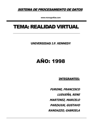 SISTEMA DE PROCESAMIENTO DE DATOS

             www.monografias.com




TEMA: REALIDAD VIRTUAL


       UNIVERSIDAD J.F. KENNEDY




          AÑO: 1998


                              INTEGRANTES:


                     FURONE, FRANCISCO
                            LUDUEÑA, RENE
                     MARTINEZ, MARCELO
                     PARZAJUK, GUSTAVO
                    RANDAZZO, GABRIELA
 