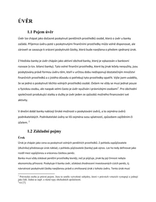 ÚVĚR

        1.1 Pojem úvěr
Úvěr lze chápat jako dočasné poskytnutí peněžních prostředků osobě, která o úvěr u banky
zažádá. Příjemce úvěru poté s poskytnutými finančními prostředky může volně disponovat, ale
zároveň se zavazuje k vrácení poskytnuté částky, která bude navýšena o předem sjednaný úrok.


Z hlediska banky je úvěr chápán jako aktivní obchod banky, který je vykazován v bankovní
rozvaze (v tzv. bilanci banky). Tyto volné finanční prostředky, které by jinak ležely nevyužity, jsou
poskytovány právě formou úvěru těm, kteří v určitou dobu nedisponují dostatečným množství
finančních prostředků a z jistého důvodu si potřebují tyto prostředky opatřit. Výše jsem uváděla,
že se jedná o poskytnutí těchto volných prostředků osobě. Ovšem ne vždy se musí jednat pouze
o fyzickou osobu, ale naopak velmi často je úvěr využíván i právnickými osobami1. Pro obchodní
společnosti produkující statky a služky je úvěr jeden ze způsobů možného financování své
aktivity.


V dnešní době banky nabízejí široké možnosti v poskytování úvěrů, a to zejména úvěrů
podnikatelských. Podnikatelské úvěry se liší zejména svou splatností, způsobem zajištěním či
účelem. 2

        1.2 Základní pojmy
Úrok
Úrok je chápán jako cena za poskytnutí volných peněžních prostředků. Z pohledu vypůjčovatele
(dlužníka) představuje úrok náklad, z pohledu půjčovatele (banky) pak výnos. Lze ho tedy definovat jako
rozdíl mezi vypůjčenou a vrácenou částkou peněz.
Banka musí vždy získávat peněžní prostředky levněji, než je půjčuje, jinak by její činnost nebyla
ekonomicky přínosná. Poskytuje-li banka úvěr, očekává zhodnocení investovaných cizích peněz, tj.
návratnost poskytnuté částky navýšenou právě o zmiňovaný úrok z tohoto úvěru. Tento úrok musí

1
   Právnická osoba je právní pojem. Jsou to uměle vytvořené subjekty, které v právních vztazích vystupují a jednají
jako lidé. Jedná se např. o různé typy obchodních společností.
2
  viz [7]
 