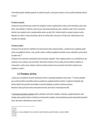 minimálně pokrýt náklady spojené se získáním peněz, s provozem banky a navíc je ještě očekáván přínos
k zisku.3


Úroková marže
Úroková marže představuje rozdíl mezi přijatými úroky a vyplacenými úroky a tvoří převážnou část zisku
bank. Jako příklad si můžeme uvést situaci, kdy banka poskytuje úrok z vkladů ve výši 1,5% a současně
dlužník musí zaplatit úrok z poskytnutého úvěru ve výši 15%. Vzniklý rozdíl se nazývá úroková marže.
Nejedná se ovšem o čistý zisk banky, jak by se mohlo zdát, ale pouze o hrubý zisk, neboť banka musí
uhradit své náklady.


Úroková míra
Úroková míra je hlavním měřítkem při stanovování výše úrokové částky. „Úroková míra vyjadřuje podíl
úroku na zapůjčené částce, resp. poměr úroku k velikosti zapůjčené peněžní sumy, nejčastěji v procentech
za jeden rok.“4
Úroková míra ovlivňuje rozhodování ekonomických subjektů. Tyto subjekty ovšem musí zohledňovat, jak
úrokovou míru reálnou, tak nominální. Nominální úroková míra je sazba, která je běžně uváděna ve
smlouvách o úvěru (resp. vkladu). Zatímco reálná úroková míra je vlastně nominální úroková míra
očištěná o inflaci5.


            1.3 Funkce úvěru
„Úvěry jsou rentabilním druhem bankovních aktiv a vytvářejí podstatnou část zisku.“6 V tomto případě
jsou volné peněžní prostředky bankou poskytnuty vypůjčovatelům (úvěry). V opačném případě, kdy
banka obdrží tyto peněžní prostředky k úschově (vklady), se jedná o bankovní pasiva.
Bankovní úvěry plní jak funkce mikroekonomické, tak funkce makroekonomické.


Z mikroekonomického pohledu (tedy z pohledu úvěrového subjektu, dlužníka, vypůjčovatele) je úvěr
chápán jako peněžní příjem či důchod zmiňovaného subjektu, který představuje jeho disponibilní peněžní
fond. Jde tedy o důchodovou funkci úvěru.7


3
  viz [1]
4
  viz [1]
5
  Inflace je v tomto případě rovna oslabení reálné hodnoty peněžní částky za dané období.
6
  viz [2]
7
  viz [1]
 