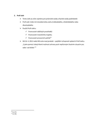 2. Profi úvěr
                Tento úvěr je určen zejména pro právnické osoby a fyzické osoby podnikatele
                Profi úvěr může mít charakteristiku úvěru krátkodobého, střednědobého nebo
                   dlouhodobého
                Použití Profi úvěru:
                         Financování oběžných prostředků
                         Financování investičního majetku
                         Financování provozních potřeb10
                Od 16. 4. 2012 nabízí KB zcela nový produkt – pojištění schopnosti splácet k Profi úvěru.
                   „S jeho pomocí získají klienti možnost ochrany proti nepříznivým životním situacím pro
                   sebe i své blízké.“11




10
     viz [5]
11
     viz ]6]
 