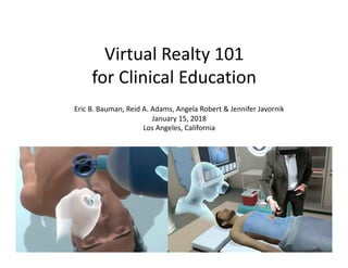 Virtual	Realty	101	
for	Clinical	Education			
Eric	B.	Bauman,	Reid	A.	Adams,	Angela	Robert	&	Jennifer	Javornik	
January	15,	2018	
Los	Angeles,	California		
 
