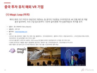 20
(1) Magic Leap (미국)
페이스북의 차기 피인수 대상으로 거론되는 등 굴지의 가상현실 스타트업으로 AR 전용 헤드셋 개발
중국 알리바바, 미국 구글 등으로부터 7.94억 달러(한화 약 9,084억원)의 투자를 유치
• 설립자 : 로니 아보비츠 (Rony Abovitz)
• 설립년도 : 2011년
• 웹사이트 : www.magicleap.com
• 설명 :
- 2016년 2월, 알리바바 그룹의 주도 하에 구글, 퀄컴벤처스, 안드레센호로위즈, 클레이너 퍼킨스 코필드&바이어스, J.P모건인베스트매니지먼트,
워너브라더스 등 실리콘밸리 유수 투자사 참여
- 2016년 8월 중국 스마트시티 솔루션 기업 Enjoyor(银江股份)로부터 500만달러(약 57억원) 추가 투자 유치
- 시장에 공식적으로 제품을 내놓지 않았음에도 불구하고 현재까지 총 13억9천만달러(약 1조6천억원)의 투자 유치
- 향후 제품이 정식 출시(2017년 후반 예정)되고 중국 시장 진출 시 알리바바와 협력 예상
중국 투자 유치 해외 VR 기업
매직랩 광학 연구소매직립이 구현한 AR 영상
 