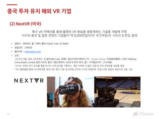 21
(2) NextVR (미국)
특수 VR 카메라를 통해 촬영된 VR 방송을 생중계하는 기술을 개발해 주목
다수의 중국 및 일본 콘텐츠 기업들이 약 8,000만달러(약 915억원)의 시리즈 B 펀딩 참여
• 설립자 : 데이비드 콜, 디제이 롤러 (David Cole, DJ Roller)
• 설립년도 : 2009년
• 웹사이트 : www.nextvr.com
• 설명 :
- 2016년 8월, 일본 소프트뱅크 및 왕이(Net Ease, 网易), 종신구어안지투안(CITIC Guoan Group, 中信国安集团), CMC Holdings,
China Assets Limited 등의 다수의 중국 기업으로부터 시리즈 B 투자 유치, 총 1.15억달러(약 1,316억원)
- 아시아 지역의 투자 유치를 통해 아시아 지역 입지를 구축하고, 해당 지역에 더 많은 로컬 및 국제 콘텐츠를 제공할 예정
- 자사 플랫폼을 통해 VR 콘텐츠를 현재 시판 중인 가정 및 모바일 인터넷 기기와 연결하여 자연스러운 품질의 영상으로 전송 가능
중국 투자 유치 해외 VR 기업
 