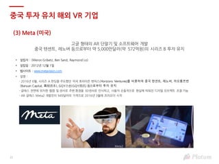 22
(3) Meta (미국)
고글 형태의 AR 단말기 및 소프트웨어 개발
중국 텐센트, 레노버 등으로부터 약 5,000만달러(약 572억원)의 시리즈 B 투자 유치
• 설립자 : (Meron Gribetz, Ben Sand, Raymond Lo)
• 설립일 : 2012년 12월 1일
• 웹사이트 : www.metavision.com
• 설명 :
- 2016년 6월, 시리즈 A 펀딩을 주도했던 미국 호라이즌 벤처스(Horizons Ventures)를 비롯하여 중국 텐센트, 레노버, 까오롱쯔번
(Banyan Capital, 高榕资本), GQY스쉰(GQY视讯) 등으로부터 투자 유치
- 글래스 전면에 위치한 웹캠 및 센서로 주변 환경을 3D센서로 인식하고, 사용자 손동작으로 현실에 띄워진 디지털 오브젝트 조절 가능
- AR 글래스 Meta2 개발킷이 949달러의 가격으로 2016년 3월에 프리오더 시작
중국 투자 유치 해외 VR 기업
Meta2
 