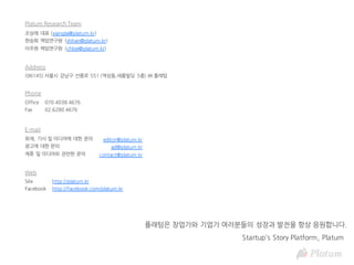 취재, 기사 및 미디어에 대한 문의
광고에 대한 문의
제휴 및 미디어와 관련한 문의
editor@platum.kr
ad@platum.kr
contact@platum.kr
E-mail
Address
(06145) 서울시 강남구 선릉로 551 (역삼동,새롬빌딩 5층) ㈜ 플래텀
Phone
Office
Fax
070.4038.4676
02.6280.4676
Web
Site
Facebook
http://platum.kr
http://facebook.com/platum.kr
Startup's Story Platform, Platum
플래텀은 창업가와 기업가 여러분들의 성장과 발전을 항상 응원합니다.
Platum Research Team
조상래 대표 (xianglai@platum.kr)
한승희 책임연구원 (shhan@platum.kr)
이주현 책임연구원 (chloe@platum.kr)
 