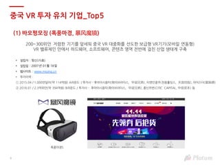 9
(1) 바오펑모징 (폭풍마경, 暴风魔镜)
200~300위안 저렴한 기기를 앞세워 중국 VR 대중화를 선도한 보급형 VR기기(모바일 연동형)
VR 밸류체인 안에서 하드웨어, 소프트웨어, 콘텐츠 영역 전반에 걸친 산업 생태계 구축
• 설립자 : 펑신(冯鑫)
• 설립일 : 2007년 01월 18일
• 웹사이트 : www.mojing.cn
• 투자이력 :
① 2015.04 / 1,000만달러(약 114억원) A라운드 / 투자사 - 후아이시옹띠(화이브라더스, 华谊兄弟), 티앤인콩꾸(천음홀딩스, 天音控股), 아이스더(爱施德)
② 2016.01 / 2.3억위안(약 394억원) B라운드 / 투자사 - 후아이시옹띠(화이브라더스, 华谊兄弟), 종신쯔번(CITIC CAPITAL, 中信资本) 등
폭풍마경5
중국 VR 투자 유치 기업_Top5
 