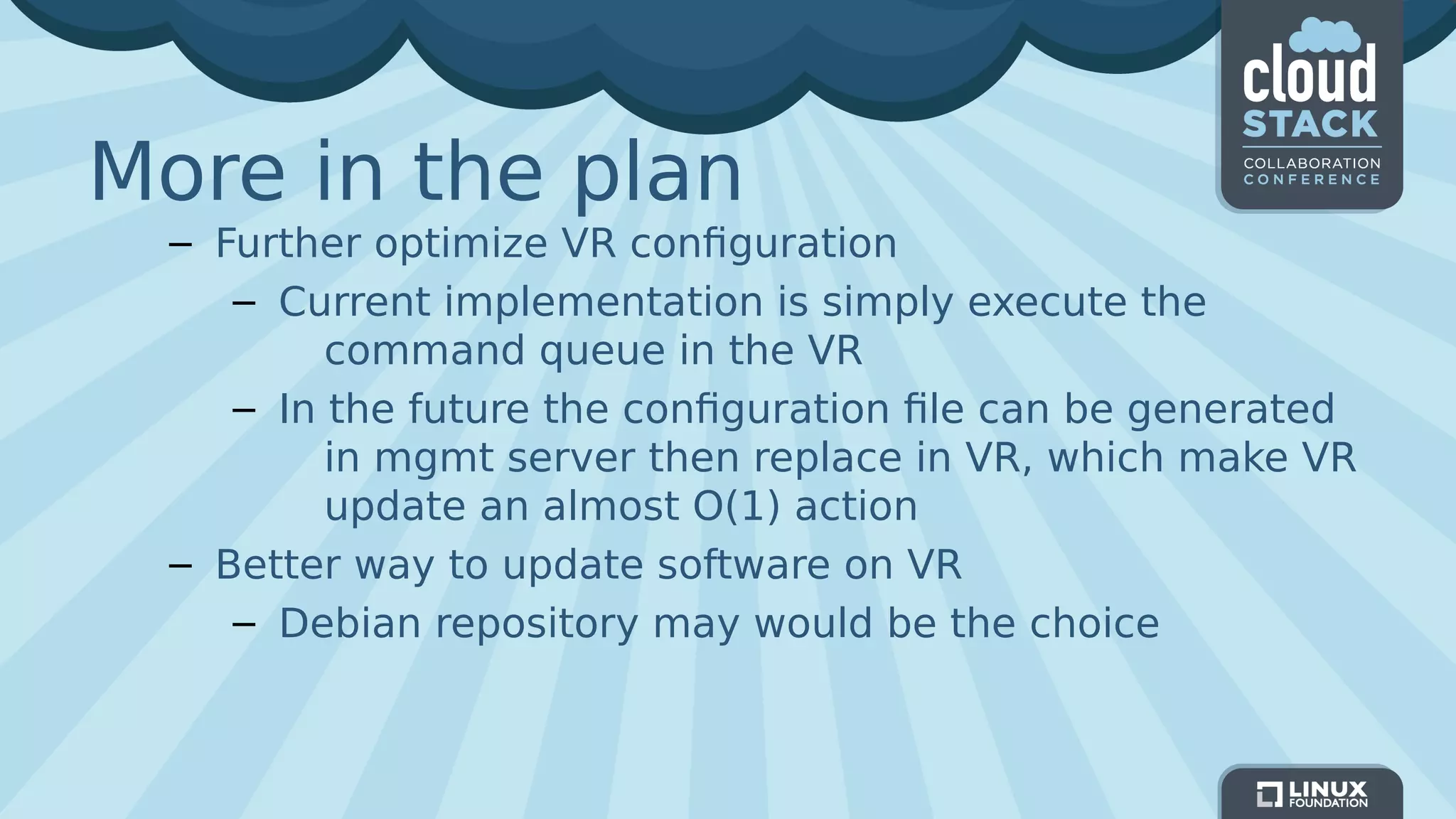 More in the plan
– Further optimize VR configuration
– Current implementation is simply execute the
command queue in the VR
– In the future the configuration file can be generated
in mgmt server then replace in VR, which make VR
update an almost O(1) action
– Better way to update software on VR
– Debian repository may would be the choice
 