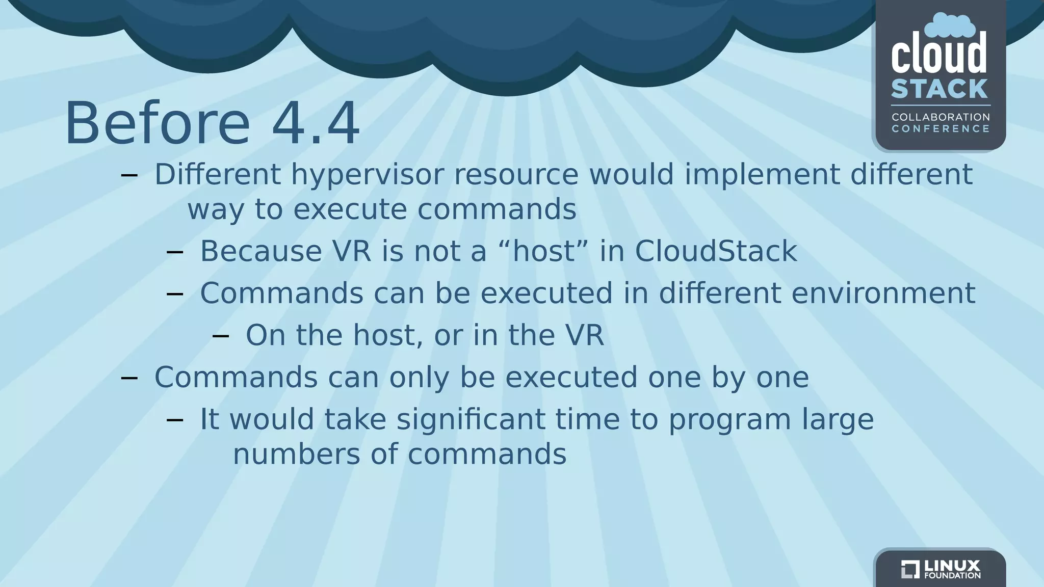 Before 4.4
– Different hypervisor resource would implement different
way to execute commands
– Because VR is not a “host” in CloudStack
– Commands can be executed in different environment
– On the host, or in the VR
– Commands can only be executed one by one
– It would take significant time to program large
numbers of commands
 