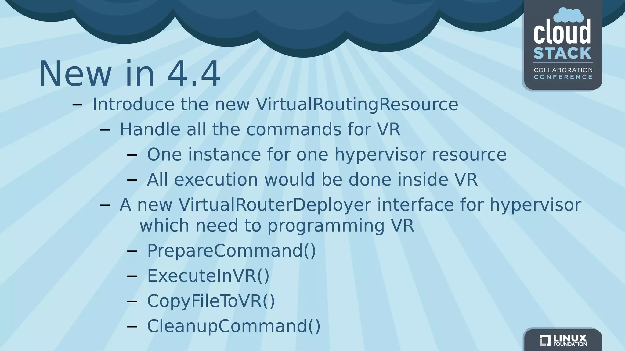 New in 4.4
– Introduce the new VirtualRoutingResource
– Handle all the commands for VR
– One instance for one hypervisor resource
– All execution would be done inside VR
– A new VirtualRouterDeployer interface for hypervisor
which need to programming VR
– PrepareCommand()
– ExecuteInVR()
– CopyFileToVR()
– CleanupCommand()
 