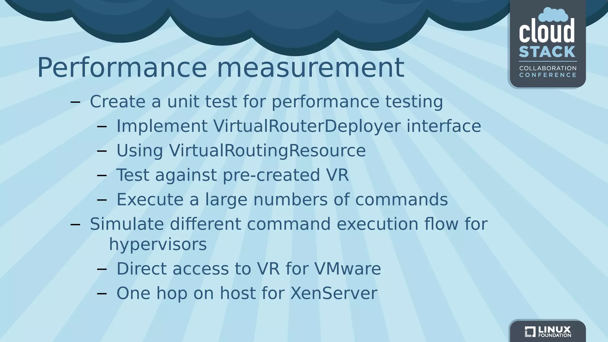Performance measurement
– Create a unit test for performance testing
– Implement VirtualRouterDeployer interface
– Using VirtualRoutingResource
– Test against pre-created VR
– Execute a large numbers of commands
– Simulate different command execution flow for
hypervisors
– Direct access to VR for VMware
– One hop on host for XenServer
 