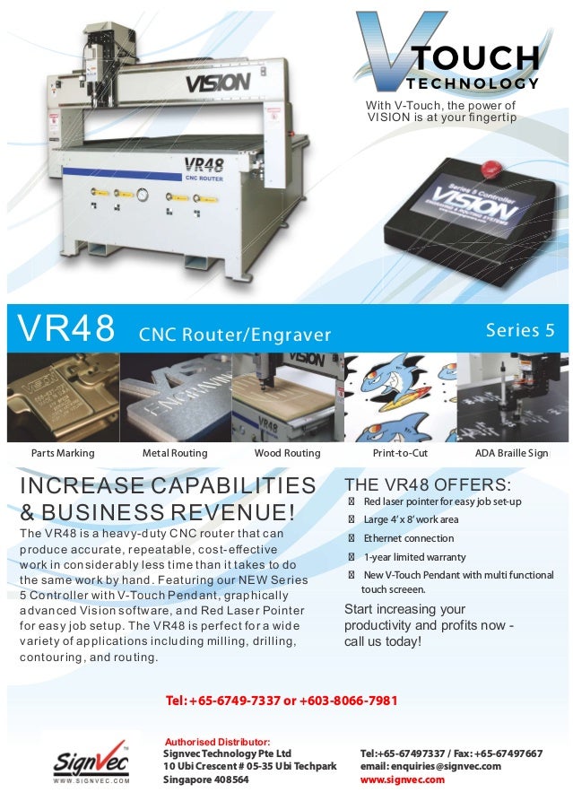 With V-Touch, the power of
VISION is at your ﬁ ngertip
VR48 CNC Router/Engraver Series 5
INCREASE CAPABILITIES
& BUSINESS REVENUE!
THE VR48 OFFERS:
  Red laser pointer for easy job set-up
  Large 4’x 8’work area
  Ethernet connection
  1-year limited warranty
  New V-Touch Pendant with multi functional
touch screeen.
Start increasing your
productivity and profits now -
call us today!
The VR48 is a heavy-duty CNC router that can
produce accurate, repeatable, cost-eﬀective
work in considerably less time than it takes to do
the same work by hand. Featuring our NEW Series
5 Controller with V-Touch Pendant, graphically
advanced Vision software, and Red Laser Pointer
for easy job setup. The VR48 is perfect for a wide
variety of applications including milling, drilling,
contouring, and routing.
g
Parts Marking Wood Routing
Metal Routing ADA Braille Sign
Print-to-Cut
Signvec Technology Pte Ltd
10 Ubi Crescent # 05-35 Ubi Techpark
Singapore 408564
T l:
e +65-67497337 / Fax: +65-67497667
email: enquiries@signvec.com
www. .com
signvec
Tel: +65-6749-7337 + 3 8066 7981
or 60 - -
Authorised Distributor:
 