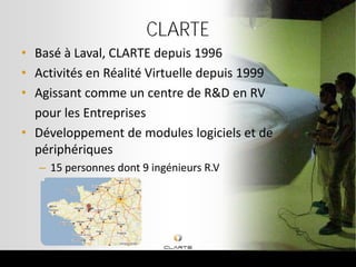 CLARTE
• Basé à Laval, CLARTE depuis 1996
• Activités en Réalité Virtuelle depuis 1999
• Agissant comme un centre de R&D en RV
  pour les Entreprises
• Développement de modules logiciels et de
  périphériques
   – 15 personnes dont 9 ingénieurs R.V
 