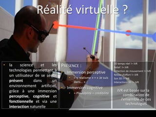 Réalité virtuelle ?



• la    science     et    les   PRÉSENCE :                            3D temps réel != iVR
                                                                      Relief != iVR
  technologies permettant à     • Immersion perceptive                Détection de mouvement != iVR
  un utilisateur de se sentir      •   = « réalisme » = « Je suis
                                                                      Retour d’effort != iVR
                                                                      Son 3D != iVR
  présent       dans      un           dans… »                        Interactions 3D != iVR
  environnement artificiel,     • Immersion cognitive
  grâce à une immersion                                                 iVR est basée sur la
                                   •   = Plausibilité = crédibilité
  perceptive, cognitive et                                                  combinaison de
                                                                          l’ensemble de ces
  fonctionnelle et via une
                                                                             technologies
  interaction naturelle
 