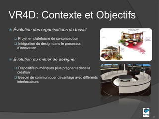 VR4D: Contexte et Objectifs
   Évolution des organisations du travail
     Projet en plateforme de co-conception
     Intégration du design dans le processus
     d’innovation


   Évolution du métier de designer
     Dispositifs numériques plus prégnants dans la
     création
     Besoin de communiquer davantage avec différents
     interlocuteurs




                                                        29
 