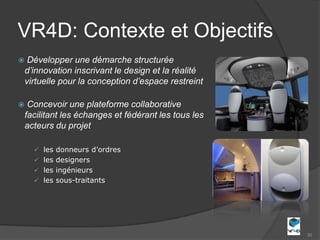 VR4D: Contexte et Objectifs
    Développer une démarche structurée
    d’innovation inscrivant le design et la réalité
    virtuelle pour la conception d’espace restreint

    Concevoir une plateforme collaborative
    facilitant les échanges et fédérant les tous les
    acteurs du projet

       les donneurs d’ordres
       les designers
       les ingénieurs
       les sous-traitants




                                                       30
 